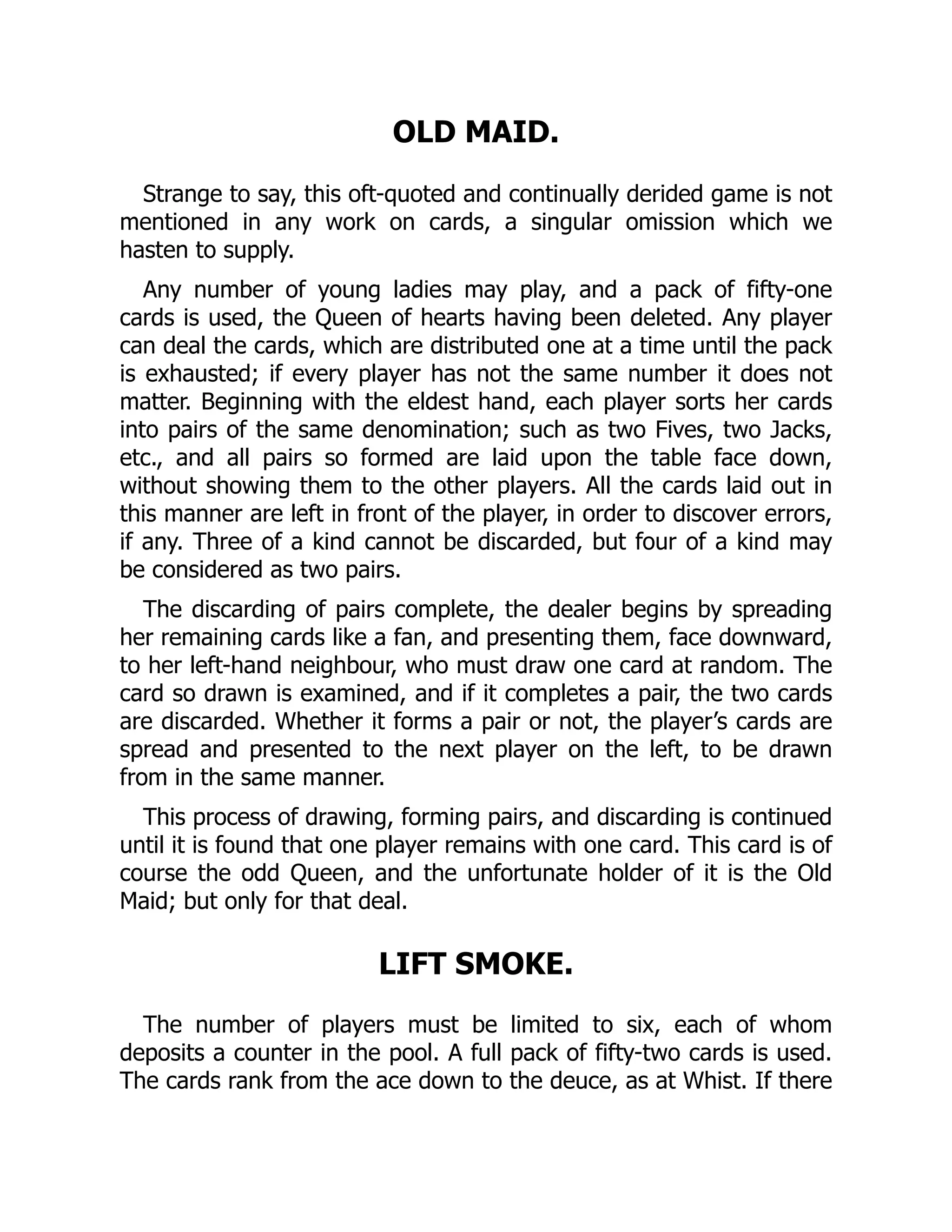 OLD MAID. Strange to say, this oft-quoted and continually derided game is not mentioned in any work on cards, a singular omission which we hasten to supply. Any number of young ladies may play, and a pack of fifty-one cards is used, the Queen of hearts having been deleted. Any player can deal the cards, which are distributed one at a time until the pack is exhausted; if every player has not the same number it does not matter. Beginning with the eldest hand, each player sorts her cards into pairs of the same denomination; such as two Fives, two Jacks, etc., and all pairs so formed are laid upon the table face down, without showing them to the other players. All the cards laid out in this manner are left in front of the player, in order to discover errors, if any. Three of a kind cannot be discarded, but four of a kind may be considered as two pairs. The discarding of pairs complete, the dealer begins by spreading her remaining cards like a fan, and presenting them, face downward, to her left-hand neighbour, who must draw one card at random. The card so drawn is examined, and if it completes a pair, the two cards are discarded. Whether it forms a pair or not, the player’s cards are spread and presented to the next player on the left, to be drawn from in the same manner. This process of drawing, forming pairs, and discarding is continued until it is found that one player remains with one card. This card is of course the odd Queen, and the unfortunate holder of it is the Old Maid; but only for that deal. LIFT SMOKE. The number of players must be limited to six, each of whom deposits a counter in the pool. A full pack of fifty-two cards is used. The cards rank from the ace down to the deuce, as at Whist. If there 