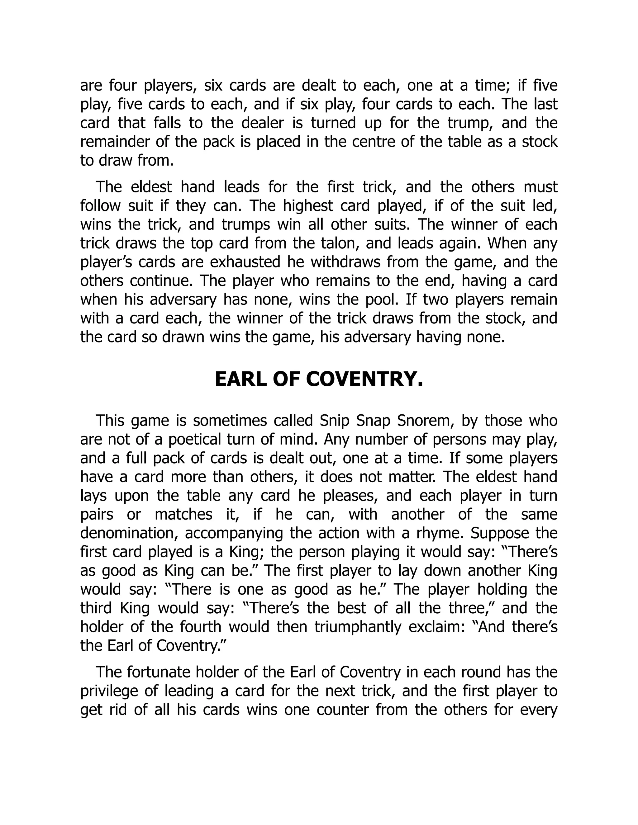 are four players, six cards are dealt to each, one at a time; if five play, five cards to each, and if six play, four cards to each. The last card that falls to the dealer is turned up for the trump, and the remainder of the pack is placed in the centre of the table as a stock to draw from. The eldest hand leads for the first trick, and the others must follow suit if they can. The highest card played, if of the suit led, wins the trick, and trumps win all other suits. The winner of each trick draws the top card from the talon, and leads again. When any player’s cards are exhausted he withdraws from the game, and the others continue. The player who remains to the end, having a card when his adversary has none, wins the pool. If two players remain with a card each, the winner of the trick draws from the stock, and the card so drawn wins the game, his adversary having none. EARL OF COVENTRY. This game is sometimes called Snip Snap Snorem, by those who are not of a poetical turn of mind. Any number of persons may play, and a full pack of cards is dealt out, one at a time. If some players have a card more than others, it does not matter. The eldest hand lays upon the table any card he pleases, and each player in turn pairs or matches it, if he can, with another of the same denomination, accompanying the action with a rhyme. Suppose the first card played is a King; the person playing it would say: “There’s as good as King can be.” The first player to lay down another King would say: “There is one as good as he.” The player holding the third King would say: “There’s the best of all the three,” and the holder of the fourth would then triumphantly exclaim: “And there’s the Earl of Coventry.” The fortunate holder of the Earl of Coventry in each round has the privilege of leading a card for the next trick, and the first player to get rid of all his cards wins one counter from the others for every 