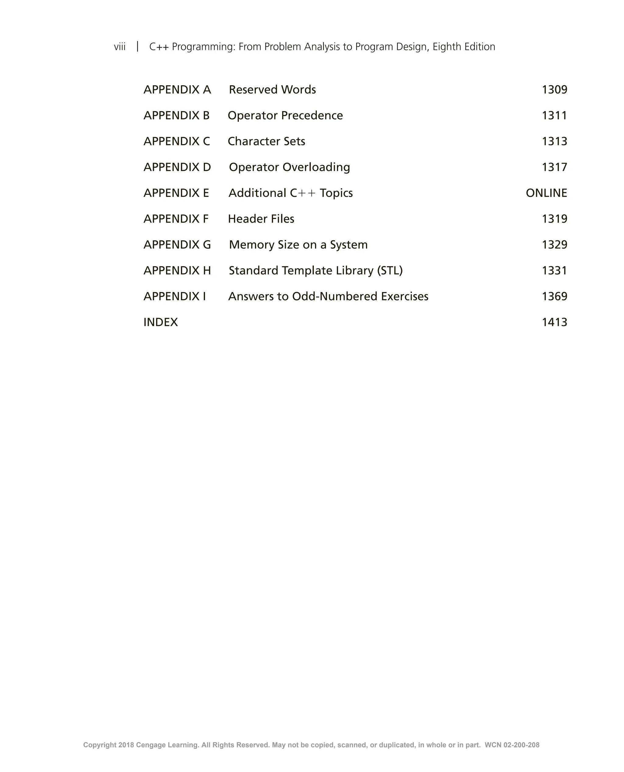 viii | C++ Programming: From Problem Analysis to Program Design, Eighth Edition APPENDIX A   Reserved Words 1309 APPENDIX B   Operator Precedence 1311 APPENDIX C   Character Sets 1313 APPENDIX D   Operator Overloading 1317 APPENDIX E     Additional C11 Topics ONLINE APPENDIX F     Header Files 1319 APPENDIX G    Memory Size on a System 1329 APPENDIX H    Standard Template Library (STL)  1331 APPENDIX I      Answers to Odd-Numbered Exercises 1369	INDEX 1413 Copyright 2018 Cengage Learning. All Rights Reserved. May not be copied, scanned, or duplicated, in whole or in part. WCN 02-200-208 
