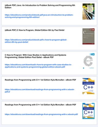 (eBook PDF) Java: An Introduction to Problem Solving and Programming 8th
Edition
https://ebookluna.com/product/ebook-pdf-java-an-introduction-to-problem-
solving-and-programming-8th-edition/
(eBook PDF) C How to Program, Global Edition 8th by Paul Deitel
https://ebookluna.com/product/ebook-pdf-c-how-to-program-global-
edition-8th-by-paul-deitel/
C How to Program: With Case Studies in Applications and Systems
Programming, Global Edition Paul Deitel - eBook PDF
https://ebookluna.com/download/c-how-to-program-with-case-studies-in-
applications-and-systems-programming-global-edition-ebook-pdf/
Readings from Programming with C++ 1st Edition Kyla Mcmullen - eBook PDF
https://ebookluna.com/download/readings-from-programming-with-c-ebook-
pdf-2/
Readings from Programming with C++ 1st Edition Kyla Mcmullen - eBook PDF
https://ebookluna.com/download/readings-from-programming-with-c-ebook-pdf/
 