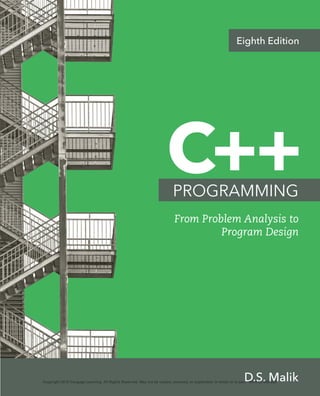 C++
From Problem Analysis to
Program Design
D.S. Malik
PROGRAMMING
Eighth Edition
Eighth
Edition
D.S. Malik
C++
PROGRAMMING
From
Problem
Analysis
to
Program
Design
To register or access your online learning solution or purchase materials
for your course, visit www.cengagebrain.com.
Copyright 2018 Cengage Learning. All Rights Reserved. May not be copied, scanned, or duplicated, in whole or in part. WCN 02-200-208
 