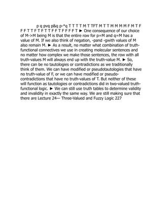 p q pvq pq p-*q T T T T M T TFT M T T M M M M F M T F
F F T T F T F T T F F T F F F F T ► One consequence of our choice
of M-M being M is that the entire row for p=M and q=M has a
value of M. If we also think of negation, -pand -gwith values of M
also remain M. ► As a result, no matter what combination of truth-
functional connectives we use in creating molecular sentences and
no matter how complex we make those sentences, the row with all
truth-values M will always end up with the truth-value M. ► So,
there can be no tautologies or contradictions as we traditionally
think of them. We can have modified or pseudotautologies that have
no truth-value of F, or we can have modified or pseudo-
contradictions that have no truth-values of T. But neither of these
will function as tautologies or contradictions did in two-valued truth-
functional logic. ► We can still use truth tables to determine validity
and invalidity in exactly the same way. We are still making sure that
there are Lecture 24— Three-Valued and Fuzzy Logic 227
 