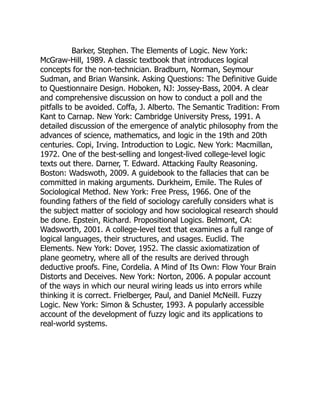 Barker, Stephen. The Elements of Logic. New York:
McGraw-Hill, 1989. A classic textbook that introduces logical
concepts for the non-technician. Bradburn, Norman, Seymour
Sudman, and Brian Wansink. Asking Questions: The Definitive Guide
to Questionnaire Design. Hoboken, NJ: Jossey-Bass, 2004. A clear
and comprehensive discussion on how to conduct a poll and the
pitfalls to be avoided. Coffa, J. Alberto. The Semantic Tradition: From
Kant to Carnap. New York: Cambridge University Press, 1991. A
detailed discussion of the emergence of analytic philosophy from the
advances of science, mathematics, and logic in the 19th and 20th
centuries. Copi, Irving. Introduction to Logic. New York: Macmillan,
1972. One of the best-selling and longest-lived college-level logic
texts out there. Darner, T. Edward. Attacking Faulty Reasoning.
Boston: Wadswoth, 2009. A guidebook to the fallacies that can be
committed in making arguments. Durkheim, Emile. The Rules of
Sociological Method. New York: Free Press, 1966. One of the
founding fathers of the field of sociology carefully considers what is
the subject matter of sociology and how sociological research should
be done. Epstein, Richard. Propositional Logics. Belmont, CA:
Wadsworth, 2001. A college-level text that examines a full range of
logical languages, their structures, and usages. Euclid. The
Elements. New York: Dover, 1952. The classic axiomatization of
plane geometry, where all of the results are derived through
deductive proofs. Fine, Cordelia. A Mind of Its Own: Flow Your Brain
Distorts and Deceives. New York: Norton, 2006. A popular account
of the ways in which our neural wiring leads us into errors while
thinking it is correct. Frielberger, Paul, and Daniel McNeill. Fuzzy
Logic. New York: Simon  Schuster, 1993. A popularly accessible
account of the development of fuzzy logic and its applications to
real-world systems.
 