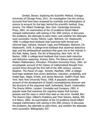 Gimbel, Steven. Exploring the Scientific Method. Chicago:
University of Chicago Press, 2011. An investigation into the various
accounts that have been proposed by scientists and philosophers of
science to account for the logic behind the scientific method. Gray,
Jeremy. The Hilbert Challenge. New York: Cambridge University
Press, 2001. An examination of the 23 problems David Hilbert
charged mathematics with solving in the 20th century. It discusses
the problems, the attempts to solve them, and whether the attempts
were successful. Hurley, Patrick. Logic. Belmont, CA: Wadsworth,
1996. A college-level textbook that examines both formal and
informal logic. Kahane, Howard. Logic and Philosophy. Belmont, CA:
Wadsworth, 1978. A college-level textbook that examines deductive
logic and the philosophical questions that gave rise to the interest in
the field. Kelley, David. The Art of Reasoning. New York: W. W.
Norton, 1998. A college-level textbook that covers both inductive
and deductive reasoning. Kramer, Edna. The Nature and Growth of
Modern Mathematics. Princeton: Princeton University Press, 1981. An
encyclopedic account of the history of mathematical thought from
ancient times through the first half of the 20th century. Layman,
Stephen. The Power of Logic. Toronto: Mayfield, 1999. A college-
level logic textbook that covers deduction, induction, probability, and
modal logic. Nagel, Ernest, and James Newman. Godel’s Proof. New
York: New York University Press, 1958. A popularly accessible
account of the development of Godel’s incompleteness theorem and
the structure of the argument itself. Sutherland, Stuart. Irrationality:
The Enemy Within. London: Constable and Company, 1992. A
popular book that examines the cognitive biases that humans
possess and the ways in which they lead us into error. Yandell, Ben.
The Honors Class: Hilbert’s Problems and Their Solvers. Natick, MA:
A K Peters, 2002. An examination of the 23 problems David Hilbert
charged mathematics with solving in the 20th century. It discusses
the problems, the attempts to solve them, and whether the attempts
were successful. Bibliography 233
 
