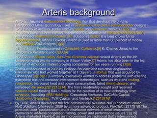 3 33
Arteris backgroundArteris background
• Arteris, Inc.Arteris, Inc. is ais a multinationalmultinational technologytechnology firm that develops the on-chipfirm that develops the on-chip
interconnect fabric technology used ininterconnect fabric technology used in System-on-Chip (SoC)System-on-Chip (SoC) semiconductorsemiconductor designsdesigns
for a variety of devices, particularly infor a variety of devices, particularly in mobilemobile andand consumerconsumer markets.markets.[1][1][2][2] TheThe
company specializes in the development and distribution ofcompany specializes in the development and distribution of Network-on-Chip (NoC)Network-on-Chip (NoC)
interconnectinterconnect Intellectual Property (IP)Intellectual Property (IP) solutions.solutions.[1][1][2][2][3][3] It is best known for itsIt is best known for its
flagship productflagship product, Arteris FlexNoC, which is used in more than 60 percent of mobile, Arteris FlexNoC, which is used in more than 60 percent of mobile
andand wirelesswireless SoC designs.SoC designs.[1][1][4][4]
• Arteris, Inc. is headquartered inArteris, Inc. is headquartered in Campbell, CaliforniaCampbell, California..[5][5] K. Charles Janac is theK. Charles Janac is the
company’s President andcompany’s President and CEOCEO..[6][6]
• In 2012, theIn 2012, the Silicon ValleySilicon Valley San Jose Business JournalSan Jose Business Journal ranked Arteris as the 4thranked Arteris as the 4th
fastest-growing private company in Silicon Valley.fastest-growing private company in Silicon Valley.[7][7] Arteris has also been in the Inc.Arteris has also been in the Inc.
500 list of America’s fastest growing companies for two years running.500 list of America’s fastest growing companies for two years running.[1][1][8][8]
• Arteris was founded in 2003 by Philippe Boucard and two other engineeringArteris was founded in 2003 by Philippe Boucard and two other engineering
executives who had worked together at T.Sqware, aexecutives who had worked together at T.Sqware, a startupstartup that was acquired bythat was acquired by
Globespan.Globespan.[9][9][10][10][11][11] Company executives wished to address problems with existingCompany executives wished to address problems with existing
monolithic bus and crossbar interconnect technologies, such as wire andmonolithic bus and crossbar interconnect technologies, such as wire and routingrouting
congestioncongestion, increased heat and power consumption, failed, increased heat and power consumption, failed timing closuretiming closure, and, and
increasedincreased die areadie area..[2][2][12][12][13][13][14][14] The firm’s leadership sought and receivedThe firm’s leadership sought and received
venture capitalventure capital totaling $44.1 million for the creation of its new technology fromtotaling $44.1 million for the creation of its new technology from
investorsinvestors, including, including ARM HoldingsARM Holdings, Crescendo Ventures, DoCoMo Capital,, Crescendo Ventures, DoCoMo Capital,
QualcommQualcomm,, SynopsysSynopsys, TVM Capital, and Ventech., TVM Capital, and Ventech.[12][12][15][15][16][16]
• By 2006, Arteris developed the first commercially available NoC IP product, calledBy 2006, Arteris developed the first commercially available NoC IP product, called
NoC Solution, followed in 2009 by a more advanced product, FlexNoC.[2][17][18] TheNoC Solution, followed in 2009 by a more advanced product, FlexNoC.[2][17][18] The
products used “packetization and a distributed network of small interconnectproducts used “packetization and a distributed network of small interconnect
elements to address congestion, timing, power and performance issues.”[2][19]elements to address congestion, timing, power and performance issues.”[2][19]
Arteris marketed FlexNoC as an improvement on traditional SoCs interconnectArteris marketed FlexNoC as an improvement on traditional SoCs interconnect
 