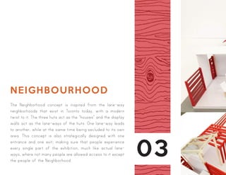 03
NEIGHBOURHOOD
The Neighborhood concept is inspired from the lane-way
neighborhoods that exist in Toronto today, with a modern
twist to it. The three huts act as the “houses” and the display
walls act as the lane-ways of the huts. One lane-way leads
to another, while at the same time being secluded to its own
area. This concept is also strategically designed with one
entrance and one exit; making sure that people experience
every single part of the exhibition, much like actual lane-
ways, where not many people are allowed access to it except
the people of the Neighborhood.
 