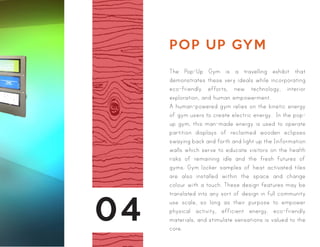 04
POP UP GYM
The Pop-Up Gym is a travelling exhibit that
demonstrates these very ideals while incorporating
eco-friendly efforts, new technology, interior
exploration, and human empowerment.
A human-powered gym relies on the kinetic energy
of gym users to create electric energy. In the pop-
up gym, this man-made energy is used to operate
partition displays of reclaimed wooden eclipses
swaying back and forth and light up the Iinformation
walls which serve to educate visitors on the health
risks of remaining idle and the fresh futures of
gyms. Gym locker samples of heat activated tiles
are also installed within the space and change
colour with a touch. These design features may be
translated into any sort of design in full community
use scale, so long as their purpose to empower
physical activity, efficient energy, eco-friendly
materials, and stimulate sensations is valued to the
core.
 