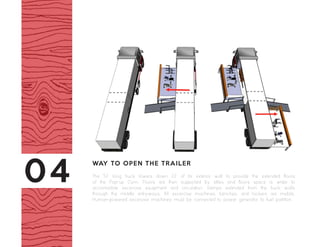 The 52’ long truck lowers down 22’ of its exterior wall to provide the extended floors
of the Pop-up Gym. Floors are then supported by stiles and floors space is wider to
accomadate excercise equipment and circulation. Ramps extended from the truck walls
through the middle entryways. All excercise machines, benches, and lockers are mobile.
Human-powered excercise machines must be connected to power generator to fuel partitions.
WAY TO OPEN THE TRAILER
04
 