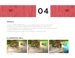 Display Lighting Wall: First Stage Display Lighting Wall: Second Stage
Moving Partition Wall Section C
1/2” = 1’-0”
5 GOALS
(1) Introduce HUMAN-POWERED GYM as a sou
empowerment
(2) Engage and incorporateNEW TECHNOLOGY INT
practice
(3) Continue expanding the interior design practice to
communities
(4) Increase PHYSICAL ACTIVITY FOR BETTER LIV
(5) Develop environments that visually strike gym me
Be it at home, work, school, or recreational- it is evident that the current generation is made up of a population that is mainly
inside surrounded by wired systems and accustomed to indoor air and bulb lighting. Using accelerometers Statistics Canada had
collected a sample concluding that only 35% of men and women achieve the well-known pedometer target of 10,000 steps a day.
Singling out that this current lifestyle probes a dent in people’s health, proving that the majority of waking hours for both adults
and young people are sedentary.
While we are surely guilty of taking part of such demographic, it is a responsibility of INTERIOR DESIGNERS TO CREATE
SPACES THAT ACCOMODATE AND WILL PROVE BENEFICIAL FOR SOCIETY. In regards to physical activity, interior design
must take the lead in providing spaces that will motivate and stimulate the current generation to get active even while indoors.
In 2011, the proportion of Canadians who were at least moderately active was 53.8% compared with 52.1% in 2010, marking a
slight increase in physical activity, Although 75% of gym membership owners actually only hit the gym for the first month before
terminating visits, perhaps it is now up to interior designers to assist in attracting and activating society’s motive to hit the gym.
Thanks to modern efforts to stimulate sensational reactions from audiences through interactive participation, there lies a variety
of techniques in which GYM INTERIORS CAN BE CONSTRUCTED TO REACTIVATE THE PRESENTLY SEDENTARY
POPULATION. HEAT ACTIVATED TILES may be used to just illustrate a person’s physical expanse. EXERCISE EQUIPMENT
may be attached to generators to transform kinetic energy into electric energy which can fuel all sorts of interior creations.
Individually, we can generate about 50 watts-hours per half hour at a moderate pace, which is just enough to light a single bulb
for an hour, however multiplied by several users; gyms can save on electricity by much of a fraction. Not only does this adaptation
of the standard ELLIPTICAL ADVERTISE green power, it also encourages human power.
Display Lighting Wall: First Stage Display Lighting Wall: Second Stage
Moving Partition Wall Section C
1/2” = 1’-0”
Recl
part
ellip
calu
mac
Exce
by
ener
elec
part
mov
Wall
a tra
Opa
5 GOALS
(1) Introduce HUMAN-POWERED GYM as a source of e
empowerment
(2) Engage and incorporateNEW TECHNOLOGY INTO INTE
practice
(3) Continue expanding the interior design practice to bigger c
communities
(4) Increase PHYSICAL ACTIVITY FOR BETTER LIVING
(5) Develop environments that visually strike gym members t
Be it at home, work, school, or recreational- it is evident that the current generation is made up of a population that is mainly
inside surrounded by wired systems and accustomed to indoor air and bulb lighting. Using accelerometers Statistics Canada had
collected a sample concluding that only 35% of men and women achieve the well-known pedometer target of 10,000 steps a day.
Singling out that this current lifestyle probes a dent in people’s health, proving that the majority of waking hours for both adults
and young people are sedentary.
While we are surely guilty of taking part of such demographic, it is a responsibility of INTERIOR DESIGNERS TO CREATE
SPACES THAT ACCOMODATE AND WILL PROVE BENEFICIAL FOR SOCIETY. In regards to physical activity, interior design
must take the lead in providing spaces that will motivate and stimulate the current generation to get active even while indoors.
In 2011, the proportion of Canadians who were at least moderately active was 53.8% compared with 52.1% in 2010, marking a
slight increase in physical activity, Although 75% of gym membership owners actually only hit the gym for the first month before
terminating visits, perhaps it is now up to interior designers to assist in attracting and activating society’s motive to hit the gym.
Thanks to modern efforts to stimulate sensational reactions from audiences through interactive participation, there lies a variety
of techniques in which GYM INTERIORS CAN BE CONSTRUCTED TO REACTIVATE THE PRESENTLY SEDENTARY
POPULATION. HEAT ACTIVATED TILES may be used to just illustrate a person’s physical expanse. EXERCISE EQUIPMENT
may be attached to generators to transform kinetic energy into electric energy which can fuel all sorts of interior creations.
Individually, we can generate about 50 watts-hours per half hour at a moderate pace, which is just enough to light a single bulb
for an hour, however multiplied by several users; gyms can save on electricity by much of a fraction. Not only does this adaptation
of the standard ELLIPTICAL ADVERTISE green power, it also encourages human power.
Pers
Display Lighting Wall: First Stage
Display Lighting Wall: Fianl Stage
Display Lighting Wall: Second Stage
Moving Partition Wall Section C
1/2” = 1’-0”
Illuminated Wall Partition Section
1/2” = 1’-0”
The education wall panel is powered
the kinetic energy of exerc
machines.
Temper
tiles m
recycled
changes
tempera
Tiles
each 6
tempe
maxim
range
120°C
5 GOALS
(1) Introduce HUMAN-POWERE
empowerment
(2) Engage and incorporateNEW T
practice
(3) Continue expanding the interio
communities
(4) Increase PHYSICAL ACTIVITY
(5) Develop environments that visu
Be it at home, work, school, or recreational- it is evident that the current generation is made up of a population that is mainly
inside surrounded by wired systems and accustomed to indoor air and bulb lighting. Using accelerometers Statistics Canada had
collected a sample concluding that only 35% of men and women achieve the well-known pedometer target of 10,000 steps a day.
Singling out that this current lifestyle probes a dent in people’s health, proving that the majority of waking hours for both adults
and young people are sedentary.
While we are surely guilty of taking part of such demographic, it is a responsibility of INTERIOR DESIGNERS TO CREATE
SPACES THAT ACCOMODATE AND WILL PROVE BENEFICIAL FOR SOCIETY. In regards to physical activity, interior design
must take the lead in providing spaces that will motivate and stimulate the current generation to get active even while indoors.
In 2011, the proportion of Canadians who were at least moderately active was 53.8% compared with 52.1% in 2010, marking a
slight increase in physical activity, Although 75% of gym membership owners actually only hit the gym for the first month before
terminating visits, perhaps it is now up to interior designers to assist in attracting and activating society’s motive to hit the gym.
Thanks to modern efforts to stimulate sensational reactions from audiences through interactive participation, there lies a variety
of techniques in which GYM INTERIORS CAN BE CONSTRUCTED TO REACTIVATE THE PRESENTLY SEDENTARY
POPULATION. HEAT ACTIVATED TILES may be used to just illustrate a person’s physical expanse. EXERCISE EQUIPMENT
may be attached to generators to transform kinetic energy into electric energy which can fuel all sorts of interior creations.
Individually, we can generate about 50 watts-hours per half hour at a moderate pace, which is just enough to light a single bulb
for an hour, however multiplied by several users; gyms can save on electricity by much of a fraction. Not only does this adaptation
of the standard ELLIPTICAL ADVERTISE green power, it also encourages human power.
5GOALS
1. Introduce HUMAN-POWERED GYM as a source of efficient energy and socital empowerment.
2. Engage and incoporate NEW TECHNOLOGY INTO INTERIOR DESIGN to strengthen practice.
3. Continue expanding the interior desing practice to bigger communities to build stronger communities.
4. Increase PHYSICAL ACTIVITY FOR BETTER LIVING.
5. Develop environment that visually strike gym members to continue gym usage.
ILLUMINATED WALL
SECOND STAGEgeFIRST STAGE FINAL STAGE
04
 