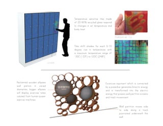 Temperature sensitive tiles made
of 20-80% recycled glass respond
to changes in air temperature and
body heat.
Tiles shift shades for each 6-10
degree rise in temperature with
a maximum temperature range of
-30C (-22F) to 120C (248F)
locker
temperature tile
Reclaimed wooden ellipses
wall partion in varied
diametres, bigger ellipses
will display ecercise rates
caluted from human-power
exercse machines.
Wall partition moves side
to side along a track
positioned underneath the
wall.
Excercise equiment which is connected
by a powerbar generates kinectic energy
and is transformed into the electric
energy that powers wall partition screens
and track movemoent.
 