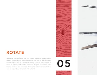 05
ROTATE
The design concept for the over bed table is inspired by a baby mobile
and the rotating motion associated with it. The form of the table was
refined and resulted in a series of nesting surfaces, which create a
sense of whimsy and comfort within the hospital environment. The
rotating surfaces and curvilinear forms offer patient a table that is
easy to use and comfortable to interact with.
 