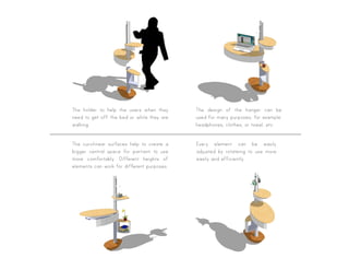 The holder to help the users when they
need to get off the bed or while they are
walking.
The curvilinear surfaces help to create a
bigger central space for partient to use
more comfortably. Different heights of
elements can work for different purposes.
The design of the hanger can be
used for many purposes, for example:
headphones, clothes, or towel, etc.
Every element can be easily
adjusted by rotateing to use more
easily and efficiently.
 