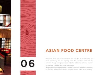 06
ASIAN FOOD CENTRE
Non-profit Asian cultural organization that provides a vibrant home for
Asian community and an inspiring place for Canadian community to
entertain through eating experience and other additional activities in order
to stimulate Canadian and Asian interchange.
Merging the relationships between Canadian community and Asian community
by providing dynamic food-related programs for the public in the building.
 