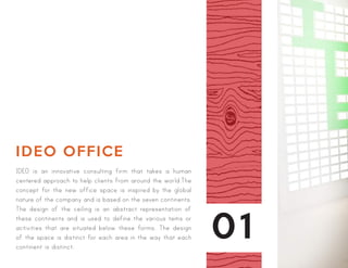 01
IDEO OFFICE
IDEO is an innovative consulting firm that takes a human
centered approach to help clients from around the world.The
concept for the new office space is inspired by the global
nature of the company and is based on the seven continents.
The design of the ceiling is an abstract representation of
these continents and is used to define the various tems or
activities that are situated below these forms. The design
of the space is distinct for each area in the way that each
continent is distinct.
 