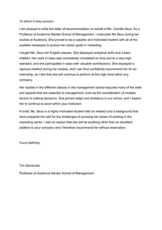 To whom it may concern,
I am pleased to write this letter of recommendation on behalf of Ms. Camille Seux. As a
Professor at Audencia Nantes School of Management, I instructed Ms Seux during her
studies at Audencia. She proved to be a capable and motivated student with all of the
qualities necessary to pursue her career goals in marketing.
I taught Ms. Seux her English classes. She displayed analytical skills and a keen
intellect. Her work in class was consistently completed on time and to a very high
standard, and she participated in class with valuable contributions. She displayed a
rigorous intellect during her studies, and I can thus confidently recommend her for an
internship, as I feel that she will continue to perform at this high level within any
company.
Her studies in the different classes in the management school required many of the skills
and aspects that are essential to management, such as the consideration of multiple
factors in making decisions. She proved adept and ambitious in our school, and I expect
her to continue to excel within your institution.
In brief, Ms. Seux is a highly motivated student with an intellect and a background that
have prepared her well for the challenges of pursuing her dream of working in the
marketing sector. I see no reason that she will be anything other than an excellent
addition to your company and I therefore recommend her without reservation.
Yours faithfully,
Tim Sambrook,
Professor at Audencia Nantes School of Management
 