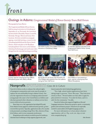 8
adams tips and tidbits
Outings in Adams: Congressional Medal of Honor Society Town Hall Forum
PhotographybyCaseyMartin
front
FOX NEWS Sunday’s Chris Wallace listens to a
discussion at Gettysburg College.
An attendee addresses the panel at the
Congressional Medal of Honor Society
Town Hall Forum.
Barney Barnum, Sal Giunta, Clint Romesha and
Chris Wallace take questions from the audience
during the Town Hall Forum.
Chris Wallace is interviewed by a
junior reporter school group from
Milford, Pennsylvania.
A junior reporter school group from Milford,
Pennsylvania poses with military officials.
Nonprofit SPOTLIGHT: Casa de la Cultura
Casa de la Cultura works to enhance the cultural rights
of immigrant communities and create ways for people to
explore the arts and healthy living in Adams County. One
area the organization focuses on is helping undocumented
young people who came to the United States as children and
who have pursued either education or military service here
receive deferred action permits.
SinceJune2012,theorganizationhashelped83youth
fromAdamsCountyapplyforadeferredactionpermit;47have
receivedtheirpermits.Typically,applicationstakeafewmonths
tobeprocessed,accordingtoJorgePerez-Rico,directorofCasa
delaCultura,anditistruecommunityinvolvement.
Hospitalsprovidemedicalrecordsforproofofresidency;
churcheshostworkshopstohelporganizepaperwork,and
lawyersassesstheriskofsubmittingapplications.
“Non-high-school student applications have been
taking longer to process,” Perez-Rico says. “They look more
closely at those.” Permit holders are then able to apply for
jobs and driver’s licenses. “It is safer for them, and it is
safer for the community,” he adds.
CasadelaCulturaalsosupportsEnglishasaSecond
Languageinstruction,Photovoiceprojects,sports,acommunity
gardenandoralhistoryproject.Volunteersareespecially
neededtoassistadultswithEnglishlanguagepractice.
For more information or to learn about volunteer
opportunities, call 717-334-0006, ext. 2340 or visit
www.casagettysburg.org.
–Ben Streeter
TheCongressionalMedalofHonorSociety
helditsannualconventioninGettysburgon
September18-22.Previously,theconvention
hasbeenheldinHonolulu,Hawaii;Louisville,
Kentucky;Chicago,Illinoisandmanyother
locations.Activitiesincludedanautograph
signing,atownhallmeeting,aconcertonthe
GettysburgbattlefieldandthePatriotAward
Dinner,whichtookplaceattheWyndham
GettysburgHotel.ViewmoreontheCelebrate
GettysburgFacebookpageandwatchsomevideo
footagefromthetownhallmeetingonourblog.
 