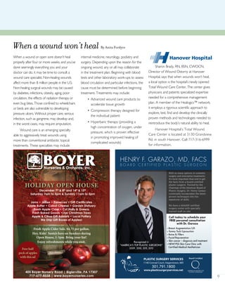 9
Whenawoundwon’theal By Anita Fordyce
When a wound or open sore doesn’t heal
properly after four or more weeks, and you’ve
done seemingly everything you and your
doctor can do, it may be time to consult a
wound care specialist. Non-healing wounds
affect more than 8 million people in the U.S.
Non-healing surgical wounds may be caused
by diabetes, infections, obesity, aging, poor
circulation, the effects of radiation therapy or
even bug bites. Those confined to wheelchairs
or beds are also vulnerable to developing
pressure ulcers. Without proper care, serious
infection, such as gangrene, may develop and,
in the worst cases, may require amputation.
Wound care is an emerging specialty
able to aggressively treat wounds using
more than conventional antibiotic topical
treatments. These specialties may include
internal medicine, neurology, podiatry and
surgery. Depending upon the reason for the
ongoing wound, any or all may collaborate
in the treatment plan. Beginning with blood
tests and other laboratory work-ups to assess
blood circulation and particular infections, the
cause must be determined before beginning
treatment. Treatments may include:
• Advanced wound care products to
accelerate tissue growth
• Compression therapy designed for
the individual patient
• Hyperbaric therapy (providing a
high concentration of oxygen, under
pressure, which is proven effective
in promoting improved healing of
complicated wounds)
Sharon Brady, RN, BSN, CWOCN,
Director of Wound Ostomy at Hanover
Hospital, says that when wounds won’t heal,
a local option is the hospital’s newly opened
Total Wound Care Center. The center gives
physicians and patients specialized expertise
needed for a comprehensive management
plan. A member of the Healogics™ network,
it employs a rigorous scientific approach to
explore, test, find and develop the clinically
proven methods and technologies needed to
reintroduce the body’s natural ability to heal.
Hanover Hospital’s Total Wound
Care Center is located at 3130 Grandview
Rd. in south Hanover. Call 717-316-6999
for information.
HENRY F. GARAZO, MD, FACS
B O A R D C E R T I F I E D P L A S T I C S U R G E O N
Call today to schedule your
FREE personal consultation
with Dr. Garazo
• Breast Augmentation/Lift
• Tummy Tuck/Liposuction
• Botox & Fillers
• Facial Rejuvenation
• Skin cancer – diagnosis and treatment
• NEW! PSS Skin Care Clinic with
Certified Medical Aesthetician
With so many options in cosmetic
surgery and restorative treatments,
it’s more important than ever to get
the facts from a board-certified
plastic surgeon. Trained by the
Chairman of the American Board of
Plastic Surgery, Dr. Henry Garazo
continually incorporates the latest
proven techniques into his
repertoire of skills.
We have a AAAASF certified
surgery center with specially
trained staff on site.
PLASTIC SURGERY SERVICES
1140 Conrad Court, Hagerstown, MD
301.791.1800
www.plasticsurgeryservices.net
Recognized in
“AMERICA’S TOP PLASTIC SURGEONS”
2009, 2010, 2011, 2012
405 Boyer Nursery Road | Biglerville, PA 17307
717-677-8558 | www.boyernurseries.com
Jams • Jellies • Preserves • Gift Certiﬁcates
Apple Butter • Cabot Cheese • Garden Statuary
Fresh Apple Cider • Cut Holly & Greens
Fresh Baked Goods •Live Christmas Trees
Apple & Citrus Gift Baskets • Local Pottery
We Ship Gift Boxes of Apples!
HOLIDAY OPEN HOUSE
Fresh Apple Cider Sale, $4.75 per gallon.
Hey, Kids!  Santa’s here on Sundays during
Open House, 1-3pm. Bring your list! 
Enjoy refreshments while you visit.
December 7th
& 8th
and 14th
& 15th
Saturday 7am to 5pm & Sunday 11am to 5pm
Free half
peck of apples
with this ad
 