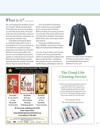 11
What is it? By Anna Seils
The coat that graced the shoulders of Union
Gen. George G. Meade during the Battle
of Gettysburg has returned to Gettysburg,
150 years after the epic battle. The coat is
in the style of the standard blue uniform of
the Army of the Potomac, including the two
major general’s shoulder straps.
At the Battle of Gettysburg, Meade
is credited for holding off the attack of
General Robert E. Lee’s forces and driving
the Confederate army back to Virginia.
Despite the victory of the Union, President
Abraham Lincoln and the public at the
time were critical of Meade because of his
inability to completely destroy Lee’s forces.
Meade had also suffered heavy casualties
during the battle that resulted in the death
of Union Maj. Gen. John R. Reynolds.
Prior to the Battle of Gettysburg,
Meade worked his way up through the
ranks, starting at the United States
Military Academy. He was later promoted
to commander of the Army of the Potomac
a few days before the Battle of Gettysburg.
Meade died in 1872, achieving the rank of
major general.
AmonumentofMeadeastridehis
horse,OldBaldy,canbefoundonCemetery
RidgeatGettysburgNationalMilitaryPark.
UnionGen.GeorgeG.Meade’scoatiscurrently
onexhibitinthe“TreasuresoftheCivilWar”
exhibitattheGettysburgNationalMilitaryPark
MuseumandVisitorCenter,1195Baltimore
Pike,Gettysburg.Thecoatisonloanfromthe
CivilWarMuseumofPhiladelphia.Ticketsare
available at the ticket counter in the lobby of
the MuseumandVisitorCenter,onlineat
www.gettysburgfoundation.orgorby
telephoneat877-874-2478.
Advertising in Celebrate Gettysburg magazine
has worked really well for my business.
I continue to pick up new customers every
month through the ads! Every one of my
customers that reads the magazine loves it as
much as I do. We enjoy the articles, and the
layout does wonders for the advertisers!
Carol Leaman, Owner
The Good Life Cleaning Service
The Good Life
Cleaning Service
 
