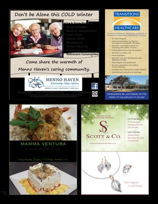12
Don’t be Alone this COLD Winter
800.222.6695 www.mennohaven.org Chambersburg
Menno Haven is a non-profit retirement community providing care for the elderly
in a charitable spirit and is committed to providing equal housing for all.
Come share the warmth of
Menno Haven's caring community.
Ice & Snow Removal
Social Activities
Meals & Transportation
Indoor Pool
Fitness Center
Maintenance
24-hour Security
Continuing Care
Retirement Communities
595 BIGLERVILLE RD., GETTYSBURG, PA 17325
OFFICE: 717-334-6249 | FAX: 717-334-7847
Transitions Healthcare Gettysburg would like to
introduce our new Cardiac Rehabilitation Program.
+ 4-5 week Program
+ Individual evaluations by Physical,
Occupational and Speech Therapies
+ Education and Implementation on
exercising with cardiac concerns
+ Individualized home exercise program
+ Training in our ADL suite
+ Home evaluation
+ Education and goal development with
Registered Nurses
+ Daily Weights and assessments
+ Nutrition assessment and medical
nutrition therapy
+ Individual and cardiac group nutrition sessions
+ Individualized meal plans at discharge
13 Chambersburg St, Gettysburg PA 17325
www.mammaventuras.com | 717-334-5548
Hours: Monday - Thursday 11-10, Friday - Saturday 11-11
mamma ventura
Casual Italian Dining
NEW OXFORD
2 Lincoln Way E
New Oxford, PA 17350
(717) 624-1444
GETTYSBURG
17 Lincoln Square
Gettysburg, PA 17325
(717) 338-3902
Impeccable German
Craftsmanship exclusively at
www.scottandcoﬁnejewelers.com
Pure elegance
is real beauty
 