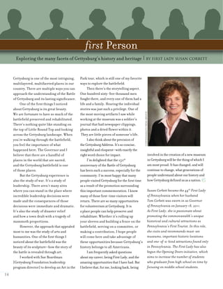 Gettysburg is one of the most intriguing,
multilayered, multifaceted places in our
country. There are multiple ways you can
approach the understanding of the Battle
of Gettysburg and its lasting significance.
One of the first things I noticed
about Gettysburg is its great beauty.
We are fortunate to have so much of the
battlefield preserved and rehabilitated.
There’s nothing quite like standing on
the top of Little Round Top and looking
across the Gettysburg landscape. When
you’re walking through the battlefield,
you feel the importance of what
happened here. The Governor and I
believe that there are a handful of
places in the world that are sacred,
and the Gettysburg battlefield is one
of those places.
But the Gettysburg experience is
also the study of war. It’s a study of
leadership. There aren’t many sites
where you can stand in the place where
incredible leadership decisions were
made and the consequences of those
decisions were immediate and dramatic.
It’s also the study of disaster relief
and how a town dealt with a tragedy of
mammoth proportions.
However, the approach that appealed
most to me was the study of arts and
humanities. One of the first things I
noticed about the battlefield was the
beauty of its sculpture—how the story of
the battle is revealed through art.
I worked with Sue Boardman
[Gettysburg Foundation leadership
program director] to develop an Art in the
Park tour, which is still one of my favorite
ways to explore the battlefield.
Then there’s the storytelling aspect.
One hundred sixty-five thousand men
fought there, and every one of them had a
life and a family. Hearing the individual
stories was just such a privilege. One of
the most moving artifacts I saw while
working at the museum was a soldier’s
journal that had newspaper clippings,
photos and a dried flower within it.
They are little pieces of someone’s life.
Ialsothinkabouttheprecisionof
theGettysburgAddress.It’ssoconcise,
insightfulandeloquent—withexactlythe
rightwordchoiceforimpact.
I’m delighted that the 150th
anniversary of the Battle of Gettysburg
has been such a success, especially for the
community. I’m most happy that many
people visited Gettysburg for the first time
as a result of the promotion surrounding
this important commemoration. I know
many of those first-time visitors will
return. There are so many opportunities
for volunteerism at Gettysburg. It is
a place people can help preserve and
rehabilitate. Whether it’s rolling up
your sleeves and building a fence on the
battlefield, serving on a committee, or
making a contribution, I hope people
will come here and take advantage of
these opportunities because Gettysburg’s
history belongs to all Americans.
Iamfrequentlyaskedquestions
aboutmycareer,beingFirstLady,andthe
amazingopportunitiesthatIhavehad.But
Ibelievethat,forme,lookingback,being
involvedinthecreationofanewmuseum
inGettysburgwillbethethingofwhichI
ammostproud.Ithaschanged,andwill
continuetochange,whatgenerationsof
peopleunderstandaboutourhistoryand
howGettysburgdefinedusasanation.
Susan Corbett became the 44th
First Lady
of Pennsylvania when her husband
Tom Corbett was sworn in as Governor
of Pennsylvania on January 18, 2011.
As First Lady, she is passionate about
promoting the commonwealth’s unique
historical and cultural attractions as
Pennsylvania’s First Tourist. In this role,
she visits and recommends must-see
museums, important historic locations
and one-of-a-kind attractions found only
in Pennsylvania. The First Lady has also
begun the Opening Doors initiative, which
aims to increase the number of students
who graduate from high school on time by
focusing on middle school students.
14
first Person
Exploring the many facets of Gettysburg’s history and heritage | By First Lady Susan Corbett
COMMONWEALTHMEDIASERVICES
 