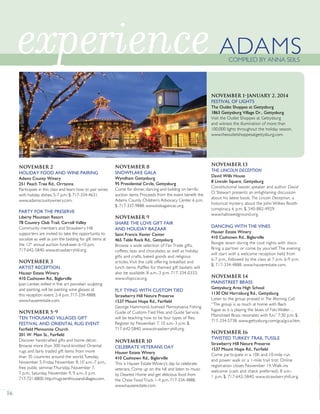 November 2
HOLIDAY FOOD AND WINE PAIRING
Adams County Winery
251 Peach Tree Rd., Orrtanna
Participate in this class and learn how to pair wines
with holiday dishes. 5-7 p.m. $. 717-334-4631.
www.adamscountywinery.com.
PARTY FOR THE PRESERVE
Liberty Mountain Resort
78 Country Club Trail, Carroll Valley
Community members and Strawberry Hill
supporters are invited to take the opportunity to
socialize as well as join the bidding for gift items at
the 12th
annual auction fundraiser. 6-10 p.m.
717-642-5840. www.strawberryhill.org.
November 3
ARTIST RECEPTION
Hauser Estate Winery
410 Cashtown Rd., Biglerville
Joan Lenker, skilled in fine art porcelain sculpting
and painting, will be painting wine glasses at
this reception event. 2-4 p.m. 717-334-4888.
www.hauserestate.com.
November 5-9
TEN THOUSAND VILLAGES GIFT
FESTIVAL AND ORIENTAL RUG EVENT
Fairfield Mennonite Church
201 W. Main St., Fairfield
Discover handcrafted gifts and home décor.
Browse more than 300 hand-knotted Oriental
rugs and fairly traded gift items from more
than 35 countries around the world.Tuesday,
November 5-Friday, November 8, 10 a.m.-7 p.m.;
free public seminar,Thursday, November 7,
7 p.m.; Saturday, November 9, 9 a.m.-5 p.m.
717-721-8800. http://rugs.tenthousandvillages.com.
November 8
SNOWFLAKE GALA
Wyndham Gettysburg
95 Presidential Circle, Gettysburg
Come for dinner, dancing and bidding on terrific
auction items. Proceeds from the event benefit the
Adams County Children’s Advocacy Center. 6 p.m.
$. 717-337-9888. www.kidsagaincac.org.
November 9
SHARE THE LOVE GIFT FAIR
AND HOLIDAY BAZAAR
Saint Francis Xavier Center
465 Table Rock Rd., Gettysburg
Browse a wide selection of Fair Trade gifts,
coffees, teas and chocolates as well as holiday
gifts and crafts, baked goods and religious
articles.Visit the café offering breakfast and
lunch items. Raffles for themed gift baskets will
also be available. 8 a.m.-3 p.m. 717-334-0333.
www.sfxpccw.org.
FLY TYING WITH CUSTOM TIED
Strawberry Hill Nature Preserve
1537 Mount Hope Rd., Fairfield
George Hammond, licensed Pennsylvania Fishing
Guide of Custom-Tied Flies and Guide Service,
will be teaching how to tie four types of flies.
Register by November 7. 10 a.m.-3 p.m. $.
717-642-5840. www.strawberryhill.org.
November 10
CELEBRATE VETERANS DAY
Hauser Estate Winery
410 Cashtown Rd., Biglerville
This is Hauser Estate Winery’s day to celebrate
veterans. Come up on the hill and listen to music
by Dearest Home and get delicious food from
the Chow FoodTruck. 1-4 p.m. 717-334-4888.
www.hauserestate.com.
November 13
THE LINCOLN DECEPTION
David Wills House
8 Lincoln Square, Gettysburg
Constitutional lawyer, speaker and author David
O. Stewart presents an enlightening discussion
about his latest book, The Lincoln Deception, a
historical mystery about the John Wilkes Booth
conspiracy. 6 p.m. $. 540-882-4929.
www.hallowedground.org.
DANCING WITH THE VINES
Hauser Estate Winery
410 Cashtown Rd., Biglerville
Boogie down during the cool nights with disco.
Bring a partner or come by yourself.The evening
will start with a welcome reception held from
6-7 p.m., followed by the class at 7 p.m. 6-9 p.m.
$. 717-334-4888. www.hauserestate.com.
November 14
MAINSTREET BRASS
Gettysburg Area High School
1130 Old Harrisburg Rd., Gettysburg
Listen to the group praised in The Morning Call:
“The group is as much at home with Bach
fugue as it is playing the blues of Fats Waller…
Mainstreet Brass resonates with fun.” 7:30 p.m. $.
717-334-5738. www.gettysburg.com/gca/gcca.htm.
November 16
TWISTED TURKEY TRAIL TUSSLE
Strawberry Hill Nature Preserve
1537 Mount Hope Rd., Fairfield
Come participate in a 10K and 10-mile run
and power walk or a 1-mile trail trot. Online
registration closes November 14.Walk-ins
welcome (cash and check preferred). 8 a.m.-
1 p.m. $. 717-642-5840. www.strawberryhill.org.
16
experience
November 1-January 2, 2014
FESTIVAL OF LIGHTS
The Outlet Shoppes at Gettysburg
1863 Gettysburg Village Dr., Gettysburg
Visit the Outlet Shoppes at Gettysburg
and witness the illumination of more than
100,000 lights throughout the holiday season.
www.theoutletshoppesatgettysburg.com.
ADAMSCOMPILED BY ANNA SEILS
HORIZONGROUPPROPERTIES
 