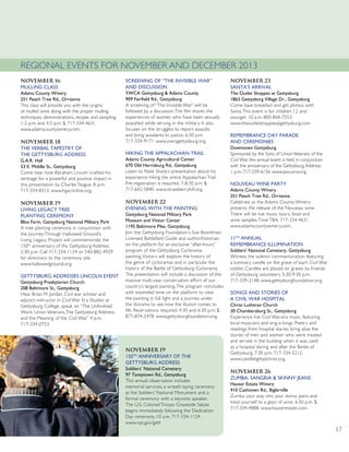 November 16
MULLING CLASS
Adams County Winery
251 Peach Tree Rd., Orrtanna
This class will provide you with the origins
of mulled wine along with the proper mulling
techniques, demonstrations, recipes and sampling.
1-2 p.m. and 4-5 p.m. $. 717-334-4631.
www.adamscountywinery.com.
November 18
THE VERBAL TAPESTRY OF
THE GETTYSBURG ADDRESS
G.A.R. Hall
53 E. Middle St., Gettysburg
Come hear how Abraham Lincoln crafted his
verbiage for a powerful and positive impact in
this presentation by Charles Teague. 8 p.m.
717-334-8312. www.hgaconline.org.
November 19
LIVING LEGACY TREE
PLANTING CEREMONY
Bliss Farm, Gettysburg National Military Park
A tree planting ceremony in conjunction with
the Journey Through Hallowed Ground’s
Living Legacy Project will commemorate the
150th
anniversary of the Gettysburg Address.
2:30 p.m. Call 717-334-1124 or 540-882-4929
for directions to the ceremony site.
www.hallowedground.org.
GETTYSBURG ADDRESSES LINCOLN EVENT
Gettysburg Presbyterian Church
208 Baltimore St., Gettysburg
Hear Brian M. Jordan, Civil war scholar and
adjunct instructor in Civil War Era Studies at
Gettysburg College, speak on “The Unfinished
Work: Union Veterans,The Gettysburg Address,
and the Meaning of the Civil War.” 4 p.m.
717-334-0753.
SCREENING OF “THE INVISIBLE WAR”
AND DISCUSSION
YWCA Gettysburg & Adams County
909 Fairfield Rd., Gettysburg
A screening of “The Invisible War” will be
followed by a discussion.The film shares the
experiences of women who have been sexually
assaulted while serving in the military. It also
focuses on the struggles to report assaults
and bring assailants to justice. 6:30 p.m.
717-334-9171. www.ywcagettysburg.org.
HIKING THE APPALACHIAN TRAIL
Adams County Agricultural Center
670 Old Harrisburg Rd., Gettysburg
Listen to Nate Shank’s presentation about his
experience hiking the entire Appalachian Trail.
Pre-registration is required. 7-8:30 p.m. $.
717-642-5840. www.strawberryhill.org.
November 22
EVENING WITH THE PAINTING
Gettysburg National Military Park
Museum and Visitor Center
1195 Baltimore Pike, Gettysburg
Join the Gettysburg Foundation’s Sue Boardman,
Licensed Battlefield Guide and author/historian,
on the platform for an exclusive “after-hours”
program of the Gettysburg Cyclorama
painting.Visitors will explore the history of
the genre of cycloramas and in particular the
history of the Battle of Gettysburg Cyclorama.
The presentation will include a discussion of the
massive multi-year conservation effort of our
country’s largest painting.The program concludes
with extended time on the platform to view
the painting in full light and a journey under
the diorama to see how the illusion comes to
life. Reservations required. 4:30 and 6:30 p.m. $.
877-874-2478. www.gettysburgfoundation.org.
November 23
SANTA’S ARRIVAL
The Outlet Shoppes at Gettysburg
1863 Gettysburg Village Dr., Gettysburg
Come have breakfast and get photos with
Santa.This event is for children 12 and
younger. 10 a.m. 800-868-7553.
www.theoutletshoppesatgettysburg.com.
REMEMBRANCE DAY PARADE
AND CEREMONIES
Downtown Gettysburg
Sponsored by the Sons of UnionVeterans of the
Civil War, this annual event is held in conjunction
with the anniversary of the Gettysburg Address.
1 p.m. 717-259-6156. www.pasuvcw.org.
NOUVEAU WINE PARTY
Adams County Winery
251 Peach Tree Rd., Orrtanna
Celebrate as the Adams County Winery
presents the release of the Nouveau wine.
There will be live music, tours, food and
wine samples.Time TBA. 717-334-4631.
www.adamscountywinery.com.
11TH
ANNUAL
REMEMBRANCE ILLUMINATION
Soldiers' National Cemetery, Gettysburg
Witness the solemn commemoration featuring
a luminary candle on the grave of each Civil War
soldier. Candles are placed on graves by Friends
of Gettysburg volunteers. 5:30-9:30 p.m.
717-339-2148. www.gettysburgfoundation.org.
SONGS AND STORIES OF
A CIVIL WAR HOSPITAL
Christ Lutheran Church
30 Chambersburg St., Gettysburg
Experience live Civil War-era music, featuring
local musicians and sing-a-longs. Poetry and
readings from hospital diaries bring alive the
stories of men and women who were treated
and served in the building when it was used
as a hospital during and after the Battle of
Gettysburg. 7:30 p.m. 717-334-5212.
www.candlelightatchrist.org.
November 26
ZUMBA, SANGRIA & SKINNY JEANS
Hauser Estate Winery
410 Cashtown Rd., Biglerville
Zumba your way into your skinny jeans and
treat yourself to a glass of wine. 6:30 p.m. $.
717-334-4888. www.hauserestate.com.
REGIONAL EVENTS FOR NOVEMBER AND DECEMBER 2013
17
November 19
150TH
ANNIVERSARY OF THE
GETTYSBURG ADDRESS
Soldiers’ National Cemetery
97 Taneytown Rd., Gettysburg
This annual observation includes
memorial services, a wreath laying ceremony
at the Soldiers’ National Monument and a
formal ceremony with a keynote speaker.
The U.S. Colored Troops Graveside Salute
begins immediately following the Dedication
Day ceremony. 10 a.m. 717-334-1124.
www.nps.gov/gett
NOELKLINE
 