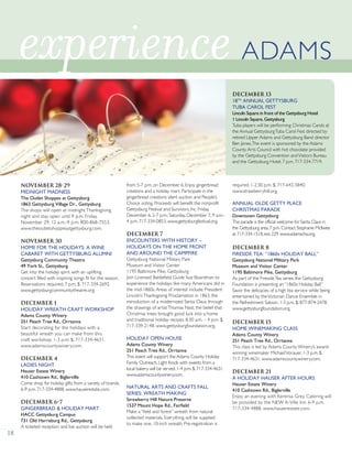 18
November 28-29
MIDNIGHT MADNESS
The Outlet Shoppes at Gettysburg
1863 Gettysburg Village Dr., Gettysburg
The shops will open at midnight Thanksgiving
night and stay open until 9 p.m. Friday,
November 29. 12 a.m.-9 p.m. 800-868-7553.
www.theoutletshoppesatgettysburg.com.
November 30
HOME FOR THE HOLIDAYS: A WINE
CABARET WITH GETTYSBURG ALUMNI
Gettysburg Community Theatre
49 York St., Gettysburg
Get into the holiday spirit with an uplifting
concert filled with inspiring songs fit for the season.
Reservations required. 7 p.m. $. 717-334-2692.
www.gettysburgcommunitytheatre.org.
December 1
HOLIDAY WREATH CRAFT WORKSHOP
Adams County Winery
251 Peach Tree Rd., Orrtanna
Start decorating for the holidays with a
beautiful wreath you can make from this
craft workshop. 1-3 p.m. $. 717-334-4631.
www.adamscountywinery.com.
December 4
LADIES NIGHT
Hauser Estate Winery
410 Cashtown Rd., Biglerville
Come shop for holiday gifts from a variety of brands.
6-9 p.m. 717-334-4888. www.hauserestate.com.
December 6-7
GINGERBREAD & HOLIDAY MART
HACC Gettysburg Campus
731 Old Harrisburg Rd., Gettysburg
A ticketed reception and live auction will be held
from 5-7 p.m. on December 6. Enjoy gingerbread
creations and a holiday mart. Participate in the
gingerbread creations silent auction and People’s
Choice voting. Proceeds will benefit the nonprofit
Gettysburg Festival and Survivors, Inc. Friday,
December 6, 2-7 p.m.; Saturday, December 7, 9 a.m.-
4 p.m. 717-334-0853. www.gettysburgfestival.org.
December 7
ENCOUNTERS WITH HISTORY –
HOLIDAYS ON THE HOME FRONT
AND AROUND THE CAMPFIRE
Gettysburg National Military Park
Museum and Visitor Center
1195 Baltimore Pike, Gettysburg
Join Licensed Battlefield Guide Sue Boardman to
experience the holidays like many Americans did in
the mid-1860s.Areas of interest include: President
Lincoln’sThanksgiving Proclamation in 1863, the
introduction of a modernized Santa Claus through
the drawings of artistThomas Nast, the belief that
Christmas trees brought good luck into a home
and traditional holiday recipes. 8:30 a.m. – 4 p.m. $.
717-339-2148. www.gettysburgfoundation.org.
HOLIDAY OPEN HOUSE
Adams County Winery
251 Peach Tree Rd., Orrtanna
This event will support the Adams County Holiday
Family Outreach. Light foods with sweets from a
local bakery will be served. 1-4 p.m. $. 717-334-4631.
www.adamscountywinery.com.
NATURAL ARTS AND CRAFTS FALL
SERIES: WREATH MAKING
Strawberry Hill Nature Preserve
1537 Mount Hope Rd., Fairfield
Make a “field and forest” wreath from natural
collected materials. Everything will be supplied
to make one, 10-inch wreath. Pre-registration is
required. 1-2:30 p.m. $. 717-642-5840.
www.strawberryhill.org.
ANNUAL OLDE GETTY PLACE
CHRISTMAS PARADE
Downtown Gettysburg
The parade is the official welcome for Santa Claus in
the Gettysburg area.7 p.m.Contact Stephanie McIlwee
at 717-334-1518,ext.229.www.adamscha.org.
December 8
FIRESIDE TEA: “1860s HOLIDAY BALL”
Gettysburg National Military Park
Museum and Visitor Center
1195 Baltimore Pike, Gettysburg
As part of the FiresideTea series, the Gettysburg
Foundation is presenting an “1860s Holiday Ball.”
Savor the delicacies of a high tea service while being
entertained by theVictorian Dance Ensemble in
the Refreshment Saloon. 1-3 p.m. $. 877-874-2478.
www.gettysburgfoundation.org.
December 15
HOME WINEMAKING CLASS
Adams County Winery
251 Peach Tree Rd., Orrtanna
This class is led by Adams County Winery’s award-
winning winemaker MichaelVorauer. 1-3 p.m. $.
717-334-4631. www.adamscountywinery.com.
December 21
A HOLIDAY HAUSER AFTER HOURS
Hauser Estate Winery
410 Cashtown Rd., Biglerville
Enjoy an evening with Kerensa Grey. Catering will
be provided by the NEW A-Ville Inn. 6-9 p.m.
717-334-4888. www.hauserestate.com.
experience ADAMS
December 13
18TH
ANNUAL GETTYSBURG
TUBA CAROL FEST
Lincoln Square in front of the Gettysburg Hotel
1 Lincoln Square, Gettysburg
Tuba players will be performing Christmas Carols at
the Annual GettysburgTuba Carol Fest directed by
retired Upper Adams and Gettysburg Band director
Ben Jones.The event is sponsored by the Adams
County Arts Council with hot chocolate provided
by the Gettysburg Convention andVisitors Bureau
and the Gettysburg Hotel. 7 p.m. 717-334-7719.
 