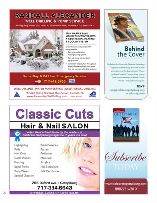 20
Classic Cuts
265 Buford Ave. | Gettysburg
717-334-6643
Highlighting
Foils
Hair Color
Color Washes
Frosting
Spiral Perms
Body Waves
Special Occasion
Bridal Services
Facials
Pedicures
Manicures
Acrylics
Nail Extensions
Gift Certificates
Voted Area’s Best Salon by the readers of
Celebrate Gettysburg magazine, 7 years in a row!
OFFICIAL LOCKS OF LOVE SALON
Hair & Nail SALON
1st
2nd
Gettysburg’s Greatest • Eisenhower Golf Car
July/August 2009
Subscribe
today
www.celebrategettysburg.com
888-521-6810
WELL DRILLING | WATER PUMP SERVICE | GEOTHERMAL DRILLING
717-642-5963 | 126 West Main Street, Fairfield, PA
www.AlexandersWellDrilling.com PAHIC #022891
RANDALL ALEXANDER
WELL DRILLING & PUMP SERVICE
Serving All of Adams Co., York Co., & Northern MD | Licensed in PA, MD & WV
Same Day & 24 Hour Emergency Service
717-642-5963
STAY WARM & SAVE
MONEY THIS WINTER WITH
A GEOTHERMAL HEATING
& COOLING SYSTEM
Ground source heat pumps offer
many benefits:
• Can be a combination
heating/cooling system
• Can cut energy consumption
by up to 50%
• Consistent temperature throughout
home, eliminating hot & cold spots
that are common with other systems
RSVP
csieg@celebrategettysburg.com
or call 717-253-9491
Behind
the Cover
Go Behind the Cover with Celebrate Gettysburg
magazine on Wednesday, November 13 from
5:30-7:30 p.m. at the Adams County Winery,
251 Peach Tree Rd., Orrtanna. Bring a toy or
food item to donate to the Adams County
Holiday Family Outreach program.
 