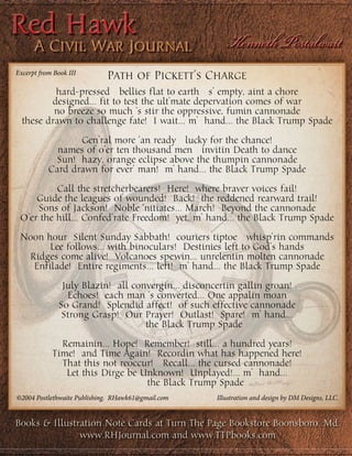 Path of Pickett’s Charge
hard-pressed bellies flat to earth s’ empty, aint a chore
designed… fit to test the ult’mate depervation comes of war
no breeze so much ‘s stir the oppressive, fumin cannonade
these drawn to challenge fate! I wait… m’ hand… the Black Trump Spade
Gen’ral more ‘an ready lucky for the chance!
names of o’er ten thousand men invitin Death to dance
Sun! hazy, orange eclipse above the thumpin cannonade
Card drawn for ever’ man! m’ hand… the Black Trump Spade
Call the stretcherbearers! Here! where braver voices fail!
Guide the leagues of wounded! Back! the reddened rearward trail!
Sons of Jackson! Noble ‘nitiates… March! Beyond the cannonade
O’er the hill… Confed’rate Freedom! yet, m’ hand… the Black Trump Spade
Noon hour Silent Sunday Sabbath! couriers tiptoe whisp’rin commands
Lee follows… with binoculars! Destinies left to God’s hands
Ridges come alive! Volcanoes spewin… unrelentin molten cannonade
Enfilade! Entire regiments… left! m’ hand… the Black Trump Spade
July Blazin! all convergin… disconcertin gallin groan!
Echoes! each man ‘s converted… One appalin moan
So Grand! Splendid affect! of such effective cannonade
Strong Grasp! Our Prayer! Outlast! Spare! m’ hand…
the Black Trump Spade
Remainin… Hope! Remember! still… a hundred years!
Time! and Time Again! Recordin what has happened here!
That this not reoccur! Recall… the cursed cannonade!
Let this Dirge be Unknown! Unplayed!... m’ hand…
the Black Trump Spade
Excerpt from Book III
©2004 Postlethwaite Publishing. RHawk61@gmail.com Illustration and design by DM Designs, LLC.
Books & Illustration Note Cards at Turn The Page Bookstore Boonsboro, Md.
www.RHJournal.com and www.TTPbooks.com
 