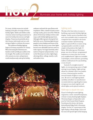 how Illuminate your home with holiday lighting
BY JEN ESPOSITO
For many, holiday memories include
basking in the glow of strings of festive
holiday lights. Adults and children alike
reminisce about traveling around town to
marvel at holiday decorations and light
displays. Numerous households adorn
their homes, both inside and out, with
strings of lights to celebrate the season.
Thetraditionofholidaylighting
beganinGermanyaroundthe18th
century.
WhendecoratingtheChristmastree,
familieswouldcarefullypincandlestothe
treeboughs.Thecandleswerelitonlyfor
afewminutesatatime,andspectators
wouldsimultaneouslysoakuptheholiday
ambianceandwatchtheopenflameswith
trepidation.Often,abucketofsandorwater
waskeptnearby,justincaseoffire.Withthe
adventofelectricity,holidayrevelerscould
enjoyasaferholidaylightingexperience.
Althoughwildlyexpensiveduringthefirst
halfofthe1900s,Christmaslightsbecame
popularinstoredisplaysandhomesofthe
wealthy.Overthenext50years,theselights
becamemoreaffordableandwereusedina
widercapacity.Nolongerlimitedbyeither
mattersofexpenseandpracticality,oruse
ontheChristmastreealone,lightsbegan
adorningrafters,railings,mantles,roofs
andoutdoortrees.
Lighting tools
The sky is the limit when it comes to
building a spectacular holiday lighting
display. A wide variety of products that
were once available only to commercial
companies have emerged in the home
consumer market. Synchronizing
lights or special effects to music using
a programmable controller is made
simple with products like Light-O-
Rama. After placing your Christmas
props, use one of the pre-programmed
sequences or create your own to wow
your neighborhood. Lights are available
in all shapes, colors and sizes, providing
endless combinations for any building
or size of yard.
Instead of a straight strand of
lights, try incorporating a piece of light
netting in your display. Light netting
allows for a blanket effect over bushes
or trees, eliminating the need for
several strands of lights to cover one
area. Be sure to read lighting labels
carefully and adhere to manufacturer
recommendations regarding how many
strings you can attach together and
which lights can be placed outdoors.
Field trips to dazzle the eyes
If you’re looking for some lighting
inspiration, south-central Pennsylvania
is home to many dazzling light displays.
Christmas begins in September each
year for York County Parks Program
Coordinator Jeri Jones, the brains
behind Rocky Ridge Park’s Christmas
display. For the 30th
anniversary of the
light display at Rocky Ridge, Jones and
his team will spend eight weeks hanging
22
 