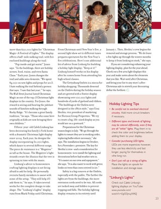 23
more than 600,000 lights for “Christmas
Magic–A Festival of Lights.” The display
offers a half-mile walking trail, with five
enclosed buildings along the trail.
“Pop inside and get warm!” Jones
says. “In the buildings, there are holiday
scenes, food, trains, and even Santa
Claus.” Each year, Jones changes the
trail and adds new elements. “We spent
$4,000 on new lights and props for 2013.
I hate walking the trail behind a person
that says, ‘I saw that last year,’” he says.
The Wall Street Journal listed Christmas
Magic as one of the top 13 Christmas light
displays in the country. For Jones, the
reward is seeing and hearing the jubilant
sounds of families walking through
Rocky Ridge. “It’s become a great family
tradition,” he says. “Those who came here
originally as kids are now bringing their
own children.”
Fifteen-year-old Caleb Linburg has
been decorating his family’s York home
with a dramatic Christmas light display
since 2009. Each year, he designs the
display incorporating 30,000 lights,
which dance to several different songs.
The piece de resistance is a “Megatree”
as tall as the house. The Megatree’s light
strands create the illusion that the tree is
spinning in time with the music.
Linburg’s advice to homeowners
crafting lighting displays is not being
afraid to ask for help. He personally
recruits family members to assist with
some of the setup. “They will help if I
ask them to,” he says. It takes several
weeks for the complete design to take
shape. The “Linburg’s Lights” display
runs from Black Friday until Christmas.
From Christmas until New Year’s Eve, a
second light show set to different tunes
prepares spectators for the New Year’s
Eve celebrations. Here’s one additional
bit of advice from Linburg for building
a holiday light display: “Keep at it!”
Linburg himself works on his display
after he comes home from attending his
high school classes.
The Gettysburg Outlets is a mecca for
holiday shopping. Thousands descend
on the Outlets during the holiday season
and are greeted with a festive display
showcasing over 100,000 lights and
hundreds of yards of garland and ribbon.
“The buildings at the Outlets were
designed in the 1860s style,” says Gina
Slechta, vice president of marketing
for Horizon Group Properties. “We try
to create a big, life-sized display as you
would see on a postcard.”
PreparationsfortheChristmas
seasonbegininJuly.“Wegothroughthe
lightstoensuretheyareinworkingorder,
replacingbulbswherenecessary,”she
says.TheinstallationbeginsinOctober,
foraNovember1premiere.Thekeyfor
Slechta’screw—andaconsiderationfor
homeowners—istoinstallthelightingand
decorationsbeforebadweathersetsin.
“It’seasieronourcrewandequipment,”
shesays.“Itisalsoeasiertoworkwithgreen
limbsontreesthanonescoveredinice.”
Safety is a big concern at the Outlets,
especially with the public. The further the
lights are from the buildings, the more
extension cords need to be run. All cords
are tucked away and hidden to prevent
tripping and falls. The holiday lighting
display remains in its entirety until
January 1. Then, Slechta’s crew begins the
removal and storage process. “We do leave
a few lights up through the winter months
to keep it from looking so stark,” she says.
If you are considering enhancing your
lighting display, plan for the year ahead.
Check out a few area light displays this
year and make notes about the elements
that you like. Wait until after Christmas,
and bring your list to any store’s after-
Christmas sale to stretch your decorating
dollar the furthest.
Holiday Lighting Tips
• Be careful not to overload electrical
circuitry. Add more circuit breakers
if necessary.
• Different types and brands of lighting
may be colored differently, even if they
are all “white” lights. Plug them in to
check the color and brightness before
adding them to your display.
• Consider purchasing LED lights.
LEDs are more expensive; however,
they use less electricity and last
longer, paying for themselves in
vthe long run.
• Don’t just roll up a string of lights.
Place the lights on spools for
installation and storage ease.
“Linburg’s Lights”
Check out Caleb Linburg’s
lighting displays on YouTube:
www.youtube.com/
watch?v=EgODjnujXMQ
 