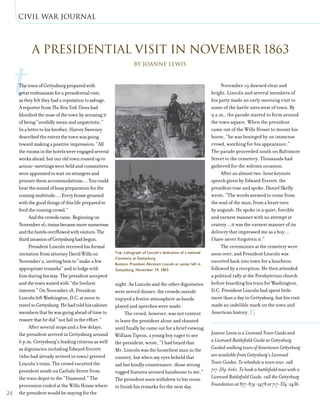civil war journal
24
tThetownofGettysburgpreparedwith
greatenthusiasmforapresidentialvisit,
astheyfelttheyhadareputationtosalvage.
AreporterfromTheNewYorkTimeshad
bloodiedthenoseofthetownbyaccusingit
ofbeing“sordidlymeanandunpatriotic.”
Inalettertohisbrother,HarveySweeney
describedtheextentthetownwasgoing
towardmakingapositiveimpression:“All
theroomsinthehotelswereengagedseveral
weeksahead,butouroldtownrousedupto
action—meetingswereheldandcommittees
wereappointedtowaitonstrangersand
procurethemaccommodations….Youcould
hearthesoundofbusypreparationforthe
comingmultitude….Everyhousegroaned
withthegoodthingsofthislifepreparedto
feedthecomingcrowd.”
Andthecrowdscame.Beginningon
November16,trainsbecamemorenumerous
andthehotelsoverflowedwithvisitors.The
thirdinvasionofGettysburghadbegun.
PresidentLincolnreceivedhisformal
invitationfromattorneyDavidWillson
November2,invitinghimto“makeafew
appropriateremarks”andtolodgewith
himduringhisstay.Thepresidentaccepted
andthetownwaitedwith“theliveliest
interest.”OnNovember18,President
LincolnleftWashington,D.C.atnoonto
traveltoGettysburg.Hehadtoldhiscabinet
membersthathewasgoingaheadoftimeto
ensurethathedid“notfailintheeffort.”
After several stops and a few delays,
the president arrived in Gettysburg around
6 p.m. Gettysburg’s leading citizens as well
as dignitaries including Edward Everett
(who had already arrived in town) greeted
Lincoln’s train. The crowd escorted the
president south on Carlisle Street from
the train depot to the “Diamond.” The
procession ended at the Wills House where
the president would be staying for the
night. As Lincoln and the other dignitaries
were served dinner, the crowds outside
enjoyed a festive atmosphere as bands
played and speeches were made.
The crowd, however, was not content
to leave the president alone and chanted
until finally he came out for a brief viewing.
William Tipton, a young boy eager to see
the president, wrote, “I had heard that
Mr. Lincoln was the homeliest man in the
country, but when my eyes beheld that
sad but kindly countenance, those strong
rugged features seemed handsome to me.”
The president soon withdrew to his room
to finish his remarks for the next day.
November 19 dawned clear and
bright. Lincoln and several members of
his party made an early morning visit to
some of the battle sites west of town. By
9 a.m., the parade started to form around
the town square. When the president
came out of the Wills House to mount his
horse, “he was besieged by an immense
crowd, watching for his appearance.”
The parade proceeded south on Baltimore
Street to the cemetery. Thousands had
gathered for the solemn occasion.
After an almost two-hour keynote
speech given by Edward Everett, the
president rose and spoke. Daniel Skelly
wrote, “The words seemed to come from
the soul of the man, from a heart torn
by anguish. He spoke in a quiet, forcible
and earnest manner with no attempt at
oratory…it was the earnest manner of its
delivery that impressed me as a boy…
I have never forgotten it.”
The ceremonies at the cemetery were
soon over, and President Lincoln was
escorted back into town for a luncheon
followed by a reception. He then attended
a political rally at the Presbyterian church
before boarding his train for Washington,
D.C. President Lincoln had spent little
more than a day in Gettysburg, but his visit
made an indelible mark on the town and
American history.
Joanne Lewis is a Licensed Town Guide and
a Licensed Battlefield Guide at Gettysburg.
Guided walking tours of downtown Gettysburg
are available from Gettysburg’s Licensed
Town Guides. To schedule a town tour, call
717-339-6161. To book a battlefield tour with a
Licensed Battlefield Guide, call the Gettysburg
Foundation at 877-874-2478 or 717-334-2436.
By Joanne Lewis
A Presidential Visit in November 1863
LIBRARYOFCONGRESS
Top: Lithograph of Lincoln’s dedication of a national
Cemetery at Gettysburg
Bottom: President Abraham Lincoln at center left in
Gettysburg, November 19, 1863
LIBRARYOFCONGRESS
 