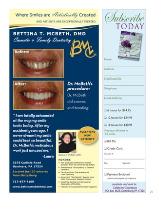 25
Subscribetoday
Name
________________________
Address
________________________
City/State/Zip
________________________
Telephone
________________________
E-mail Address
________________________
First issue will arrive in
4-6 weeks
❏ 6 Issues for $14.95
❏ 12 Issues for $24.95
❏ 18 Issues for $30.95
❏ Bill Me
❏ Credit Card
Account #:
____________________________________
Exp.: Signature:
____________________________________
❏ Payment Enclosed
(check made payable to Graphcom)
May/June 2010
NEW! GARDENING ADVICE • LINCOLN HIGHWAY • PREMARITAL COUNSELING
entertainingwith ease
Celebrate Gettysburg
P.O.Box 3653,Gettysburg,PA 17325
complete and mail to:
Where Smiles are Artistically Created
AND PATIENTS ARE EXCEPTIONALLY TREATED
BETTINA T. MCBETH, DMD
Cosmetic & Family Dentistry
3375 Carlisle Road
Gardners, PA 17324
Located just 20 minutes
from Gettysburg
717-677-7169
www.bettinamcbethmd.com
HONORS
• Post graduate certiﬁcate in esthetic
dentistry from the University of Buffalo
• Fellowship of The Academy of General
Dentistry
• Certiﬁcate from The Academy of
Laser Dentistry
• American’s “Top Dentist” Awards since
2002-Consumer’s Research Council
• Voted Top Dentist by International
Association of Dentists
• Featured in Susquehanna Style magazine
Bettina T. McBeth, DMD
Before:
ACCEPTING
NEW
PATIENTS
“ I am totally astounded
at the way my smile
looks today. After my
accident years ago, I
never dreamt my smile
could look so beautiful.
Dr. McBeth’s meticulous
work just amazed me.”
-Laura
After: Dr. McBeth’s
procedure:
Dr. McBeth
did crowns
and bonding.
 