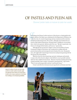 Artisan
26
gGettysburg artist Dianne Lorden was born in New Jersey to a family gifted with
artistic abilities. Her father was a draftsman for the Department of Defense, but
in his free time, he created oil paintings and was commissioned for work that
included presidential portraits. Her mother, although reserved about her art,
loved to make fashion illustrations. During Lorden’s childhood, art was always
there—both in her parents’ abilities and in her own. “My dad, in particular, was
drawn to do things with his hands, and I am too,” says Lorden.
Although she has an associate’s degree in fine arts from Morris County
Community College in New Jersey, she considered art a hobby while she
practiced journalism and nursing and raised a family of her own. During that
time, she taught adult oil painting in Connecticut and portrait painting with the
New Jersey Teen Arts program.
While her first love was oil painting—portraits, landscapes and animals,
to name a few of her favorite subjects—she shifted to a more portable medium
while her three children lived at home. “Because I was busy working and raising
a family and didn’t have a studio, I switched to colored pencils,” says Lorden.
“They’re neat and transportable and don’t smell up the house.”
It wasn’t until after her retirement six years ago that her art became more than
Of Pastels and Plein Air
Dianne Lorden looks to nature to color her world
(above) A rainbow of colors and hues make
up Dianne Lorden’s palette of pastels. (right
and opposite) Scenic beauty surrounds Dianne
Lorden as she creates a pastel print of the Bryan
Farm buildings on the Gettysburg battlefield.
 