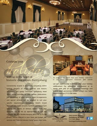 No party is too small! Host your holiday celebration
in our newly renovated restaurant One Lincoln
Let our experienced staﬀ help plan your holiday
celebration! For additional information or to
speak with one of our qualiﬁed meetings and
events sales personnel, please contact our Sales
Department at (717) 338-5404.
One Lincoln Square
Gettysburg, PA 17325
717.337.2000
hotelgettysburg.com
with us in the heart of
historic downtown Gettysburg
Celebrate your
Conveniently located in downtown Gettysburg within
walking distance of shops, galleries and historic
attractions, the newly renovated Gettysburg Hotel
oﬀers festive packages for your holiday celebrations.
Our abundance of meal options, room arrangements
and special services will be adapted to suit your
speciﬁc requirements. Gettysburg Hotel’s Grand
Ballroom and three versatile facilities and rooms each
bearing the names of famous visitors from past
centuries can be set up appropriately to suit any
occasion. We oﬀer ﬂexible banquet space for up to 300
people, menus tailored to your taste and budget, bar
services and “Take the elevator home” guest room rates.
 