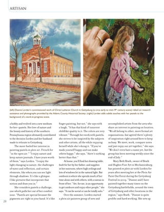 Artisan
28
a hobby and evolved into a new medium
for her—pastels. Her love of nature and
the beauty and history of the southern
Pennsylvania region ultimately contributed
to the decision Lorden and her husband
made to relocate to Gettysburg.
The move fueled her interest in
painting pastels en plein air, French for
“in the open air.” “I enjoy nature and
keep nature journals. I have years worth
of them,” says Lorden. “I enjoy the
light changing in nature, the challenges
of water and reflection, and certain
elements, like when you can see light
through shadows. It’s like a glimpse.
I like pictures that incorporate that
notion and draw you in.”
She considers pastels a challenge,
one which pulls her out of her comfort
zone. “Pastels are special because the
pigments are right in your hand. It’s like
finger painting, but not,” she says with
a laugh. “It has that kind of innocent
childlike quality to it. The colors are very
vibrant.” Through her work with pastels,
she strives to be inspired by the subjects
and other artists, all the while enjoying
herself while she’s doing it. “If you’ve
made yourself happy and can make
others happy,” she says, “there’s nothing
better than that.”
Athome,you’llfindherdrawingtable,
builtforherbyherfather,andsupplies
inhersunroom,wherehighceilingsand
lotsofwindowsletinthenaturallight.But
outdoorsiswhereshespendsmuchofher
timealoneandwithothers,withacanvasin
frontofher.“Art,forme,isanopportunity
togetoutdoorsandenjoyotherpeople,”she
says.“Itcanbesocialorcanbetotallysolo.”
Over the summer, Lorden started
a plein air painters group of new and
accomplished artists from the area who
share an interest in painting on location.
“We all belong to other, more formal art
organizations, but agreed there’s plenty
of inspiration right around here to keep
us busy. We meet, work, compare notes
and just enjoy our art together,” she says.
“We don’t even have a name yet, but the
group has been meeting weekly since the
end of July.”
Mary Beth Brath, owner of Brath
and Hughes Fine Art in Mechanicsburg,
has painted en plein air with Lorden for
years after meeting her at the Plein Air
Paint Out Event during the Gettysburg
Festival in 2009. “Dianne and I have
painted together many times on the
Gettysburg battlefields, around the town
of Gettysburg and other locations in the
region,” says Brath. “Dianne is quite
prolific and hard working. She sets up
(left) Dianne Lorden’s commissioned work of Christ Lutheran Church in Gettysburg (a circa early to mid-19th
century scene) relied on research
assistance and photographs provided by the Adams County Historical Society. (right) Lorden adds subtle touches with her pastels to the
background of a work-in-progress scene.
 