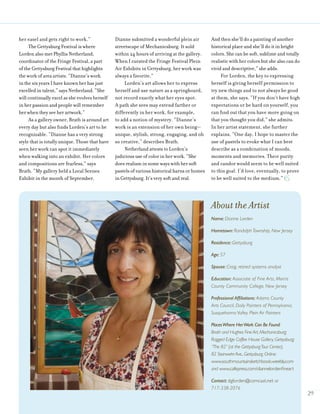 her easel and gets right to work.”
The Gettysburg Festival is where
Lorden also met Phyllis Netherland,
coordinator of the Fringe Festival, a part
of the Gettysburg Festival that highlights
the work of area artists. “Dianne’s work
in the six years I have known her has just
excelled in talent,” says Netherland. “She
will continually excel as she evolves herself
in her passion and people will remember
her when they see her artwork.”
As a gallery owner, Brath is around art
every day but also finds Lorden’s art to be
recognizable. “Dianne has a very strong
style that is totally unique. Those that have
seen her work can spot it immediately
when walking into an exhibit. Her colors
and compositions are fearless,” says
Brath. “My gallery held a Local Scenes
Exhibit in the month of September.
Dianne submitted a wonderful plein air
streetscape of Mechanicsburg. It sold
within 24 hours of arriving at the gallery.
When I curated the Fringe Festival Plein
Air Exhibits in Gettysburg, her work was
always a favorite.”
Lorden’s art allows her to express
herself and use nature as a springboard,
not record exactly what her eyes spot.
A path she sees may extend farther or
differently in her work, for example,
to add a notion of mystery. “Dianne’s
work is an extension of her own being—
unique, stylish, strong, engaging, and oh
so creative,” describes Brath.
Netherland attests to Lorden’s
judicious use of color in her work. “She
does realism in some ways with her soft
pastels of various historical barns or homes
in Gettysburg. It’s very soft and real.
And then she’ll do a painting of another
historical place and she’ll do it in bright
colors. She can be soft, sublime and totally
realistic with her colors but she also can do
vivid and descriptive,” she adds.
For Lorden, the key to expressing
herself is giving herself permission to
try new things and to not always be good
at them, she says. “If you don’t have high
expectations or be hard on yourself, you
can find out that you have more going on
that you thought you did,” she admits.
In her artist statement, she further
explains, “One day, I hope to master the
use of pastels to evoke what I can best
describe as a combination of moods,
moments and memories. Their purity
and candor would seem to be well suited
to this goal. I’d love, eventually, to prove
to be well suited to the medium.”
29
About the Artist
Name: Dianne Lorden
Hometown: Randolph Township, New Jersey
Residence: Gettysburg
Age: 57
Spouse: Craig, retired systems analyst
Education: Associate of Fine Arts, Morris
County Community College, New Jersey
Professional Affiliations: Adams County
Arts Council, Daily Painters of Pennsylvania,
Susquehanna Valley Plein Air Painters
PlacesWhere HerWork Can Be Found:
Brath and Hughes Fine Art, Mechanicsburg;
Ragged Edge Coffee House Gallery, Gettysburg;
“The 82” (at the GettysburgTour Center),
82 Steinwehr Ave., Gettysburg. Online:
www.southmountainsketchbook.weebly.com
and www.cafepress.com/diannelordenfineart
Contact: dglorden@comcast.net or
717-338-2076
 