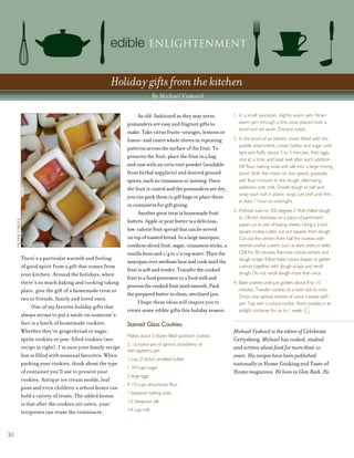 30
There’s a particular warmth and feeling
of good spirit from a gift that comes from
your kitchen. Around the holidays, when
there’s so much baking and cooking taking
place, give the gift of a homemade treat or
two to friends, family and loved ones.
One of my favorite holiday gifts that
always seems to put a smile on someone’s
face is a batch of homemade cookies.
Whether they’re gingerbread or sugar,
spritz cookies or jam-filled cookies (see
recipe at right), I’m sure your family recipe
box is filled with seasonal favorites. When
packing your cookies, think about the type
of container you’ll use to present your
cookies. Antique ice cream molds, loaf
pans and even children’s school boxes can
hold a variety of treats. The added bonus
is that after the cookies are eaten, your
recipients can reuse the containers.
As old-fashioned as they may seem,
pomanders are easy and fragrant gifts to
make. Take citrus fruits—oranges, lemons or
limes—and insert whole cloves in repeating
patterns across the surface of the fruit. To
preserve the fruit, place the fruit in a bag
and coat with an orris root powder (available
from herbal suppliers) and desired ground
spices, such as cinnamon or nutmeg. Once
the fruit is coated and the pomanders are dry,
you can pack them in gift bags or place them
in containers for gift giving.
Anothergreattreatishomemadefruit
butters.Appleorpearbutterisadelicious,
low-caloriefruitspreadthatcanbeserved
ontopoftoastedbread.Inalargesaucepan,
combineslicedfruit,sugar,cinnamonsticks,a
vanillabeanand1/4to1/2cupwater.Placethe
saucepanovermediumheatandcookuntilthe
fruitissoftandtender.Transferthecooked
fruittoafoodprocessororafoodmilland
processthecookedfruituntilsmooth.Pack
thepreparedbutterinclean,sterilizedjars.
I hope these ideas will inspire you to
create some edible gifts this holiday season.
Stained Glass Cookies
Makes about 3 dozen filled sandwich cookies
2, 12-ounce jars of apricot, strawberry or
red raspberry jam
1 cup (2 sticks) unsalted butter
1 3/4 cups sugar
2 large eggs
4 1/3 cups all-purpose flour
1 teaspoon baking soda
1/2 teaspoon salt
1/4 cup milk
1. In a small saucepan, slightly warm jam. Strain
warm jam through a fine sieve placed over a
bowl and set aside. Discard solids.
2. In the bowl of an electric mixer fitted with the
paddle attachment, cream butter and sugar until
light and fluffy, about 3 to 5 minutes. Add eggs,
one at a time, and beat well after each addition.
Sift flour, baking soda and salt into a large mixing
bowl. With the mixer on low speed, gradually
add flour mixture to the dough, alternating
additions with milk. Divide dough in half and
wrap each half in plastic wrap. Let chill until firm,
at least 1 hour or overnight.
3. Preheat oven to 350 degrees F. Roll chilled dough
to 1/8-inch thickness on a piece of parchment
paper cut to size of baking sheets. Using a 2-inch
square cookie cutter, cut out squares from dough.
Cut out the centers from half the cookies with
desired cookie cutters, such as stars, trees or bells.
Chill for 30 minutes. Remove cutout centers and
dough scraps. Either bake cutout shapes or gather
cutouts together with dough scraps and reroll
dough. Do not reroll dough more than once.
4. Bake cookies until just golden, about 8 to 10
minutes. Transfer cookies to a wire rack to cool.
Once cool, spread centers of uncut cookies with
jam. Top with a cutout cookie. Store cookies in an
airtight container for up to 1 week.
edible Enlightenment
Holiday gifts from the kitchen
By Michael Vyskocil
MICHAELVYSKOCIL
Michael Vyskocil is the editor of Celebrate
Gettysburg. Michael has cooked, studied
and written about food for more than 10
years. His recipes have been published
nationally in Home Cooking and Taste of
Home magazines. He lives in Glen Rock, Pa.
 