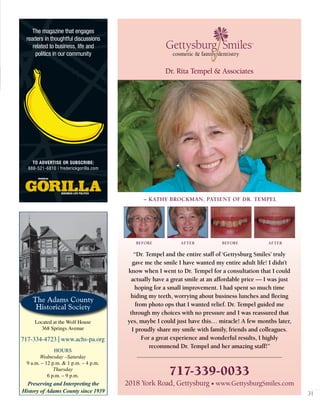 31
Dr. Rita Tempel & Associates
Gettysburg Smiles
cosmetic & family dentistry
SM
– KATHY BROCKMAN, PATIENT OF DR. TEMPEL
“Dr. Tempel and the entire staff of ‘Gettysburg Smiles’ truly
gave me the smile I have wanted my entire adult life! I didn’t
know when I went to Dr. Tempel for a consultation that I could
actually have a great smile at an affordable price — I was just
hoping for a small improvement. I had spent so much time
hiding my teeth, worrying about business lunches and ﬂeeing
from photo ops that I wanted relief. Dr. Tempel guided me
through my choices with no pressure and I was reassured that
yes, maybe I could just have this… miracle! A few months later,
I proudly share my smile with family, friends and colleagues.
For a great experience and wonderful results, I highly
recommend Dr. Tempel and her amazing staff!”
BEFORE AFTER BEFORE AFTER
2018 York Road, Gettysburg • www.GettysburgSmiles.com
717-339-0033
The Adams County
Historical Society
Preserving and Interpreting the
History of Adams County since 1939
Located at the Wolf House
368 Springs Avenue
717-334-4723 | www.achs-pa.org
HOURS
Wednesday –Saturday
9 a.m. – 12 p.m. & 1 p.m. – 4 p.m.
Thursday
6 p.m. – 9 p.m.
`
The magazine that engages
readers in thoughtful discussions
related to business, life and
politics in our community
TO ADVERTISE OR SUBSCRIBE:
888-521-6810 | frederickgorilla.com
 