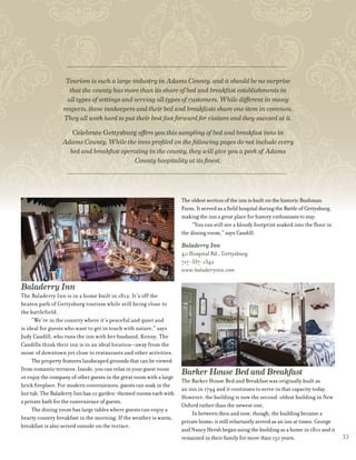 Baladerry Inn
The Baladerry Inn is in a home built in 1812. It’s off the
beaten path of Gettysburg tourism while still being close to
the battlefield.
“We’re in the country where it’s peaceful and quiet and
is ideal for guests who want to get in touch with nature,” says
Judy Caudill, who runs the inn with her husband, Kenny. The
Caudills think their inn is in an ideal location—away from the
noise of downtown yet close to restaurants and other activities.
The property features landscaped grounds that can be viewed
from romantic terraces. Inside, you can relax in your guest room
or enjoy the company of other guests in the great room with a large
brick fireplace. For modern conveniences, guests can soak in the
hot tub. The Baladerry Inn has 10 garden-themed rooms each with
a private bath for the convenience of guests.
The dining room has large tables where guests can enjoy a
hearty country breakfast in the morning. If the weather is warm,
breakfast is also served outside on the terrace.
The oldest section of the inn is built on the historic Bushman
Farm. It served as a field hospital during the Battle of Gettysburg,
making the inn a great place for history enthusiasts to stay.
“You can still see a bloody footprint soaked into the floor in
the dining room,” says Caudill.
Baladerry Inn
40 Hospital Rd., Gettysburg
717-337-1342
www.baladerryinn.com
Barker House Bed and Breakfast
The Barker House Bed and Breakfast was originally built as
an inn in 1794 and it continues to serve in that capacity today.
However, the building is now the second-oldest building in New
Oxford rather than the newest one.
In between then and now, though, the building became a
private home; it still reluctantly served as an inn at times. George
and Nancy Hersh began using the building as a home in 1801 and it
remained in their family for more than 150 years.
Tourism is such a large industry in Adams County, and it should be no surprise
that the county has more than its share of bed and breakfast establishments in
all types of settings and serving all types of customers. While different in many
respects, these innkeepers and their bed and breakfasts share one item in common.
They all work hard to put their best foot forward for visitors and they succeed at it.
Celebrate Gettysburg offers you this sampling of bed and breakfast inns in
Adams County. While the inns profiled on the following pages do not include every
bed and breakfast operating in the county, they will give you a peek of Adams
County hospitality at its finest.
33
 