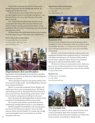 34
In June 1863, Confederate Gen. John B. Gordon passed
through Gettysburg on his way to Wrightsville and York. He
stopped at the Hersh home to rest.
“The Hershs were abolitionists so they did not like
having a brigadier general from Georgia staying here,” says
Elizabeth Sutton, who shares the innkeeper duties with
Robert Kennedy.
Mrs. Hersh refused to acknowledge the general as he
commandeered her home. She went to her bedroom and
left the servants to feed the general and his officers. As the
Confederate officers relaxed in the drawing room, they planned
their approach to York.
TheBarkerHouseBedandBreakfasthasfourrooms(including
twointheoriginal1794partofthehouse)andacottageforrent.
Barker House Bed and Breakfast
10 Lincoln Way West, New Oxford
717-624-9066 or 888-546-1520
www.barkerhouse.com
Higinbotham’s Bed and Breakfast
Higinbotham’s Bed and Breakfast in New Oxford not only offers
stylish accommodations in one of the town’s oldest buildings, but
it also serves as a tea room.
“We’re a great place to stay if you want privacy and don’t want
to mix with a lot of other people,” says Jim Higinbotham, who runs
the inn with his wife Mary Jo.
Mary Jo is a nationally recognized interior designer; she
and Jim spent three years renovating the house. The federal-
style building was built in 1823 by John Hersh and has had 19
owners since that time. Besides being a private home, it has
been a bookstore and apartment building over the years.
Due to the hard work of the Higinbothams, the house won the
2009 Historic Gettysburg Historical Preservation Award.
The two guest rooms each have a private bath, central air
conditioning, working fireplaces and an in-room refrigerator.
Besides eating delicious breakfasts in the morning, guests
can return in the afternoon to enjoy five-course teas in the
sunroom, library or by the fireplace. It’s a unique way to bridge
your hearty breakfast at the inn and a dinner at one of the
restaurants in the area.
Higinbotham’s Bed and Breakfast
102 Lincoln Way West, New Oxford
717-624-1866
www.higinbothams.com
Keystone Inn
This year is a year of big anniversaries for the Keystone Inn in
Gettysburg. It is the 25th
anniversary of the inn’s service as a bed
and breakfast, the house’s 100th
anniversary since it was built,
and it’s all happening during the 150th
anniversary of the Battle
of Gettysburg.
The three-story colonial revival house on Hanover Street was
actually built during the town’s celebration of the 50th
anniversary
of the Battle of Gettysburg in 1913. The Reaser family members
were the house’s original occupants; the house was turned into
apartments in 1938 and a bed and breakfast in 1988.
The Keystone Inn has six rooms and two suites. Each room
has its own air conditioning and most of the rooms have king-
size beds. Refrigerators and microwave ovens are also included
in many of the rooms.
Keystone Inn
231 Hanover St., Gettysburg
717-337-3888
www.keystoneinnbb.com
The Gaslight Inn
The Gaslight Inn is located in a three-story brick home, built
in 1872 in Gettysburg. Each of the nine guest rooms has a
private bath and most of them have fireplaces, too. Some of the
rooms even have covered decks or whirlpool tubs.
 