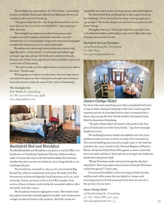 cG
The Gaslight Inn calls itself an “In-Town Oasis,” and with its
location on Middle Street just a block from Baltimore Street, it is
certainly in the heart of Gettysburg.
“Our guests like that the only thing they need their car for
once they are here is to tour the battlefield,” says innkeeper
Mike Hanson.
The Gaslight Inn makes an excellent honeymoon spot.
Couples can order romantic extras like chocolate-covered
strawberries, in-room massages, long-stem roses and champagne
to make their honeymoons even more memorable.
Breakfast each morning features delicious entrees like
Eggs Benedict, créme brûlée, French toast and baked eggs
in maple egg cups, along with fresh juice and sweet breads.
Hanson uses fresh, local ingredients when available to give you
a true taste of Gettysburg.
“We want to make you feel right at home as soon as you walk in
the door,” Hanson says.
When guests are ready to tour the town, the concierge service
can help them plan out their itineraries and make reservations at
local attractions to make the most of their time in Gettysburg.
The Gaslight Inn
33 E. Middle St., Gettysburg
717-337-9100 or 800-914-5698
www.thegaslightinn.com
Battlefield Bed and Breakfast
The Battlefield Bed and Breakfast is located in a real Civil War-era
farmhouse in Gettysburg. Innkeeper Florence Tarbox works to
make everyone who stays at the bed and breakfast feel welcome
whether they have an interest in history, have a large family or are
traveling with pets.
The farmhouse was built in 1809 on 30 acres behind Big
Round Top. History enthusiasts will enjoy the daily Civil War
discussions with knowledgeable local historians at 8 a.m. each
morning. Guests can learn to fire a Civil War musket, hear
stories of how civilians tried to help the wounded soldiers after
the battle and other topics.
The farmhouse features eight guest rooms. The historic barn
has a guest room that is handicapped accessible, and a honeymoon
cottage can also be found on the property. All of the rooms are
beautifully decorated; some even have Jacuzzi tubs and fireplaces.
The Battlefield Bed and Breakfast is also a great location
for weddings. These are held in the barn (seating capacity is
140 people). The bride and groom can then honeymoon in the
Swan Cottage.
Throughout the year, Tarbox also schedules special events
at the Battlefield Bed and Breakfast, such as Civil War balls and a
February dinner with Lincoln.
Battlefield Bed and Breakfast
2264 Emmitsburg Rd., Gettysburg
717-334-8804
www.gettysburgbattlefield.com
www.gettysburgbattlefield.com
James Gettys Hotel
For those who want something more than a standard hotel room
to stay in while visiting Gettysburg or who don’t want to pay the
expensive prices of a boutique hotel or stay in someone else’s
home, they can get the best of both worlds at the James Gettys
Hotel in downtown Gettysburg.
“The plot of land where the hotel is [located] is the first
piece of land sold out of the Getty family,” says hotel manager
Stephanie Lower.
The building has been rebuilt and added to over the years,
and has served as an inn or tavern in many of its incarnations.
The current building was restored in 1996 to give it the look that
existed in the 1920s. Listed on the National Register of Historic
Places, the James Gettys Hotel offers guests 12 suites, each with
their own style and décor. Each suite has a sitting room, bedroom,
kitchenette and private bath.
“We get Christmas cards each year from guests who have
stayed here. How many places do you know of that get Christmas
cards from guests?” Lower asks.
Continental breakfast in the morning includes breads,
muffins and coffee cakes that are baked in-house each
morning and served with seasonal fruits that are served in
the privacy of your suite.
James Gettys Hotel
27 Chambersburg St., Gettysburg
717-337-1334 or 888-900-5275
www.jamesgettyshotel.com 35
 