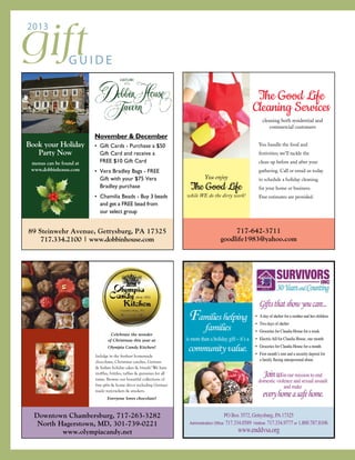 giftG U I D E
2013
November & December
• Gift Cards - Purchase a $50
Gift Card and receive a
FREE $10 Gift Card
• Vera Bradley Bags - FREE
Gift with your $75 Vera
Bradley purchase
• Chamilia Beads - Buy 3 beads
and get a FREE bead from
our select group
89 Steinwehr Avenue, Gettysburg, PA 17325
717.334.2100 | www.dobbinhouse.com
Book your Holiday
Party Now
menus can be found at
www.dobbinhouse.com
You enjoy
The Good Life
while WE do the dirty work!
717-642-3711
goodlife1983@yahoo.com
The Good Life
Cleaning Services
cleaning both residential and
commercial customers
You handle the food and
festivities; we’ll tackle the
clean up before and after your
gathering. Call or email us today
to schedule a holiday cleaning
for your home or business.
Free estimates are provided.
Celebrate the wonder
of Christmas this year at
Olympia Candy Kitchen!
Indulge in the freshest homemade
chocolates, Christmas candies, German
& Italian holiday cakes & breads! We have
truffles, brittles, taffies & gummies for all
tastes. Browse our beautiful collections of
fine gifts & home décor including German
made nutcrackers & smokers.
Everyone loves chocolate!
Downtown Chambersburg, 717-263-3282
North Hagerstown, MD, 301-739-0221
www.olympiacandy.net
Familieshelping
families
is more than a holiday gift – it’s a
communityvalue.
PO Box 3572, Gettysburg, PA17325
Administration Office: 717.334.0589 Hotline: 717.334.9777 or 1.800.787.8106
www.enddvsa.org
Giftsthatshowyoucare...
• Aday of shelter for a mother and her children
• Two days of shelter
• Groceries for Claudia House for a week
• Electric bill for Claudia House, one month
• Groceries for Claudia House for a month
• First month’s rent and a security deposit for
a family fleeing interpersonal abuse
Joinusin our mission to end
domestic violence and sexual assault
and make
everyhomeasafehome.
 