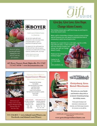 giftG U I D E
2013
GARMA gift certificates make great holiday presents.
Learn more at:
www.gettysburgretailmerchants.com
Gettysburg Area
Retail Merchants
We invite you, your family
and friends to shop with us
in historic Gettysburg during
this holiday season.
From quaint boutiques and
attractions to restaurants and
wineries, you’ll find unique treasures
for everyone on your gift list.
405 Boyer Nursery Road, Biglerville, PA 17307
717-677-8558 | www.boyernurseries.com
Send a taste of Adams County
to a loved one...
We ship fresh apple gift boxes!
Choose from one or two-layer boxes
of assorted apples. Or, give a
beautifully arranged gift basket.
Our apple and citrus gift baskets are
trimmed with fresh holly and greens.
Customize your basket with local honey,
preserves, sparkling cider, and more!
Call for details and pricing.
We can deliver large orders.
Receive $1 off any
specialty gift basket/
shipping box with
this ad. Limit one
per customer.
Both locations open
7 days a week, every day
except for Thanksgiving Day,
Christmas Day, and
New Year’s Day
717-334-4631 | www.AdamsCountyWinery.com
Facebook.com/AdamsCountyWinery
Complimentary Wine Tastings
Tours Available
Award-Winning Wines for All Palates
Large Rental Facilities
Motor Coach Friendly
Groups of Any Size Welcome
Year-Round Events (see website for updates)
Family Friendly
Pet Friendly
farm winery
8 Mi. West of Gettysburg
251 Peach Tree Rd.
Orrtanna, PA 17353
10am - 6pm
7 days a week
wine shop at 25 c
Downtown Gettysburg
25 Chambersburg St.
Gettysburg, PA 17325
Mon-Sat: 11am - 7pm
Sun: 11am - 6pm
(Check website for seasonal hours)
Experience a Taste of History at
Oldest winery in Adams County
Adams County Winery
 