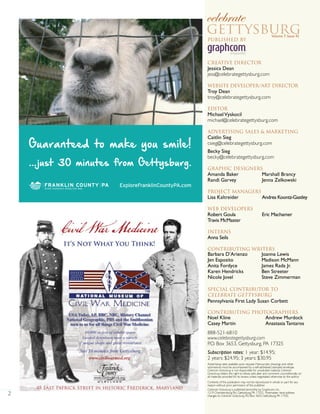 2
Published By
Creative Director
Jessica Dean
jess@celebrategettysburg.com
Website Developer/Art Director
Troy Dean
troy@celebrategettysburg.com
Editor
MichaelVyskocil
michael@celebrategettysburg.com
Advertising Sales & Marketing
Caitlin Sieg
csieg@celebrategettysburg.com
Becky Sieg
becky@celebrategettysburg.com
Graphic Designers
Amanda Baker Marshall Brancy
Randi Garvey Jenna Zelkowski
Project Managers
Lisa Kaltreider Andrea Koontz-Gastley
Web Developers
Robert Goula Eric Machamer
Travis McMaster
interns
Anna Seils
Contributing Writers
SPECIAL CONTRIBUTOR TO
CELEBRATE GETTYSBURG
Contributing Photographers
888-521-6810
www.celebrategettysburg.com
P.O. Box 3653, Gettysburg, PA 17325
Subscription rates: 1 year: $14.95;
2 years: $24.95; 3 years: $30.95
Advertising rates available upon request. Manuscripts, drawings and other
submissions must be accompanied by a self-addressed, stamped envelope.
Celebrate Gettysburg is not responsible for unsolicited material. Celebrate
Gettysburg retains the right to refuse, edit, alter and comment unconditionally on
all materials provided for its review, unless negotiated otherwise by the author.
Contents of this publication may not be reproduced in whole or part for any
reason without prior permission of the publisher.
Celebrate Gettysburg is published bimonthly by Graphcom, Inc.,
1219 Chambersburg Rd., Gettysburg, PA 17325. Postmaster: send address
changes to Celebrate Gettysburg, P.O. Box 3653, Gettysburg, PA 17325.
Barbara D’Arienzo
Jen Esposito
Anita Fordyce
Karen Hendricks
Nicole Jovel
Joanne Lewis
Madison McMann
James Rada Jr.
Ben Streeter
Steve Zimmerman
Noel Kline
Casey Martin
Andrew Murdock
Anastasia Tantaros
Volume 7, Issue 42
Pennsylvania First Lady Susan Corbett
Guaranteed to make you smile!
...just 30 minutes from Gettysburg.
ExploreFranklinCountyPA.com
 