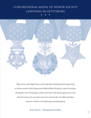 39
By Jen Esposito | Photography by Noel Kline
They’re heroes of the highest honor, and in September, Gettysburg had the opportunity
to welcome members of the Congressional Medal of Honor Society for a special convention.
During their visit to Gettysburg, residents and visitors alike had the opportunity to hear
their harrowing stories of sacrifice and service and meet these incredible individuals
in person—all here on the hallowed ground of Gettysburg.
Congressional Medal of Honor Society
convenes in Gettysburg
 