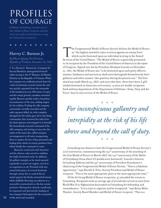 40
T
he Congressional Medal of Honor Society defines the Medal of Honor
as “the highest award for valor in action against an enemy force
which can be bestowed upon an individual serving in the Armed
Services of the United States.” The Medal of Honor is generally presented
to its recipient by the President of the United States of America in the name
of Congress. Signed into law by President Abraham Lincoln on December
21, 1861, the Medal of Honor was “to be bestowed upon such petty officers,
seamen, landsmen and marines as shall most distinguish themselves by their
gallantry and other seamen-like qualities during the present war.” The first
award was made March 25, 1863, and since that date, there have been 3,463
medals bestowed on American servicemen; 19 men are double recipients.
Each military department of the Department of Defense—Army, Navy and Air
Force—has its own version of the Medal of Honor.
Gettysburg was chosen to host the Congressional Medal of Honor Society’s
2013 convention, commemorating the 150th
anniversary of the awarding of
the first Medal of Honor in March 1863, the 150th
anniversary of the Battle
of Gettysburg (from where 63 medals were bestowed), Lincoln’s historic
Gettysburg Address and the 55th
anniversary of President Eisenhower’s
chartering of the Congressional Medal of Honor Society. “This is a fabulous
opportunity,” says Harold A. Fritz, Society President and Medal of Honor
recipient. “This is the most appropriate place at the most appropriate time.”
Of the 80 living Medal of Honor recipients, 47 attended the events in
Gettysburg. Recipients with an average age of 76 and who served in wars from
World War II to Afghanistan descended on Gettysburg for fellowship and
remembrance. “It is a time to organize and be recognized,” says Brian Miles
Thacker, Society Board Member and Medal of Honor recipient. “This is a
Harvey C. Barnum Jr.
Ky Phu in QuangTin Province,
Republic of Vietnam, December 18, 1965
1st
Lt. Harvey C. Barnum Jr., Company H,
Second Battalion, distinguished himself
while serving in the 9th
Marines, 3d Marine
Division in the Republic of Vietnam. When
the company was suddenly pinned down by
a hail of extremely accurate enemy fire and
was quickly separated from the remainder
of the battalion by over 500 meters of open
and fire-swept ground, casualties mounted
rapidly. Barnum quickly made a hazardous
reconnaissance of the area, seeking targets
for his artillery. Finding the rifle company
commander mortally wounded and the
radio operator killed, he, with complete
disregard for his safety, gave aid to the dying
commander, then removed the radio from
the dead operator and strapped it to himself.
He immediately assumed command of the
rifle company, and moving at once into the
midst of the heavy fire, rallied and gave
encouragement to all units, reorganizing
them to replace the loss of key personnel and
leading their attack on enemy positions from
which deadly fire continued to come.
Barnum’s sound and swift decisions
and his obvious calm served to stabilize
the badly decimated units. In addition,
his gallant example, as he stood exposed
repeatedly to point out targets, served as
an inspiration to all. Provided with two
armed helicopters, he moved fearlessly
through enemy fire to control the air
attack against the firmly entrenched enemy
while skillfully directing one platoon in a
successful counterattack on the key enemy
positions. Having thus cleared a small area,
he requested and directed the landing of
two transport helicopters for the evacuation
of the dead and wounded.
Profiles
of Courage
Celebrate Gettysburg introduces you to
three Medal of Honor recipients and their
stories of sacrifice and devotion to serving
the United States of America.
For inconspicuous gallantry and
intrepidity at the risk of his life
above and beyond the call of duty.
 