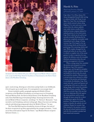 Acclaimed actor Tom Selleck (left) poses with a Congressional Medal of Honor recipient
as he accepts the Bob Hope Award for Excellence in Entertainment at the Patriot Award
dinner at the Wyndham Gettysburg.
41
quiet, rural setting, allowing us to slow down and get back to our childhoods.
A lot of us grew up in small towns. It’s coming back to our younger days.”
Events included a public autograph signing with Medal of Honor
recipients at the Wyndham Gettysburg, an evening concert at Gettysburg
National Military Park, the Patriot Award Dinner at the Wyndham Gettysburg
and a Town Hall Meeting at Gettysburg College, featuring interviews with
several Medal of Honor recipients, including 1st
Lt. Harvey C. Barnum Jr. “I am
excited to visit Gettysburg, and meet with people. Many of us went out visiting
schools and educating young people about the Medal of Honor,” he says.
The Town Hall Meeting was attended by citizens of all ages, but each of
the three recipients lit up when approached by the youngest attendees. “I look
out at this crowd and see hope for the future,” says Medal of Honor recipient
Salvatore Giunta.
Harold A. Fritz
Binh Long Province, Republic
of Vietnam, January 11, 1969
Capt. (then 1st
Lt.) Fritz, Armor, U.S.
Army, distinguished himself while serving
as a platoon leader with Troop A, near
Quan Loi. Capt. Fritz was leading his
seven-vehicle armored column along
Highway 13 to meet and escort a truck
convoy when the column suddenly
came under intense crossfire from a
reinforced enemy company deployed in
ambush positions. In the initial attack,
Capt. Fritz’s vehicle was hit and he was
seriously wounded. Realizing that his
platoon was completely surrounded, vastly
outnumbered and in danger of being
overrun, Capt. Fritz leaped to the top
of his burning vehicle and directed the
positioning of his remaining vehicles and
men. With complete disregard for his
wounds and safety, he ran from vehicle
to vehicle in complete view of the enemy
gunners in order to reposition his men,
improve the defenses, assist the wounded,
distribute ammunition, direct fire and
provide encouragement to his men.
When a strong enemy force assaulted
the position and attempted to overrun
the platoon, Capt. Fritz manned a
machine gun, and through his exemplary
action, inspired his men to deliver intense
and deadly fire which broke the assault
and routed the attackers. Moments later,
a second enemy force advanced to within
2 meters of the position and threatened
to overwhelm the defenders. Capt. Fritz,
armed only with a pistol and bayonet, led
a small group of his men in a fierce and
daring charge which routed the attackers
and inflicted heavy casualties. When a
relief force arrived, Capt. Fritz saw that
it was not deploying effectively against
the enemy positions, and he moved
through the heavy enemy fire to direct
its deployment against the hostile
positions. This deployment forced the
enemy to abandon the ambush site and
withdraw. Despite his wounds, Capt.
Fritz returned to his position, assisted
his men and refused medical attention
until all of his wounded comrades had
been treated and evacuated.
 