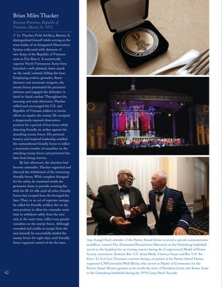 42
Brian Miles Thacker
Kontum Province, Republic of
Vietnam, March 31, 1971
1st
Lt. Thacker, Field Artillery, Battery A,
distinguished himself while serving as the
team leader of an Integrated Observation
System collocated with elements of
two Army of the Republic of Vietnam
units at Fire Base 6. A numerically
superior North Vietnamese Army force
launched a well-planned, dawn attack
on the small, isolated, hilltop fire base.
Employing rockets, grenades, flame-
throwers and automatic weapons, the
enemy forces penetrated the perimeter
defenses and engaged the defenders in
hand-to-hand combat. Throughout the
morning and early afternoon, Thacker
rallied and encouraged the U.S. and
Republic of Vietnam soldiers in heroic
efforts to repulse the enemy. He occupied
a dangerously exposed observation
position for a period of four hours while
directing friendly air strikes against the
assaulting enemy forces. His personal
bravery and inspired leadership enabled
the outnumbered friendly forces to inflict
a maximum number of casualties on the
attacking enemy forces and prevented the
base from being overrun.
By late afternoon, the situation had
become untenable. Thacker organized and
directed the withdrawal of the remaining
friendly forces. With complete disregard
for his safety, he remained inside the
perimeter alone to provide covering fire
with his M-16 rifle until all other friendly
forces had escaped from the besieged fire
base. Then, in an act of supreme courage,
he called for friendly artillery fire on his
own position to allow his comrades more
time to withdraw safely from the area
and, at the same time, inflict even greater
casualties on the enemy forces. Although
wounded and unable to escape from the
area himself, he successfully eluded the
enemy forces for eight days until friendly
forces regained control of the fire base.
(top of page) Each attendee of the Patriot Award dinner received a special commemorative
medallion. (center) The illuminated Pennsylvania Memorial on the Gettysburg battlefield
served as the backdrop for an evening concert during the Congressional Medal of Honor
Society convention. (bottom) Ret. U.S. Army Medic Clarence Sasser and Ret. U.S. Air
Force Lt. Col. Leo Thorsness converse during a reception at the Patriot Award Dinner.
(opposite) CNN journalist Wolf Blitzer, who served as Master of Ceremonies for the
Patriot Award Dinner, gestures as he recalls the visits of President Carter and Anwar Sadat
to the Gettysburg battlefield during the 1979 Camp David Accords.
 