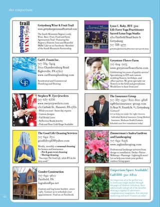 44
the emporium
Zimmerman’sAzaleaGardens
andLandscaping
717-642-6256
www.zaglandscaping.com
Professionallandscapeservicesfrom
designtoinstallation.Decks•Patios•
Walkways•Plantings•Lighting&more!
Letushelpyoucreateyourperfect
outdoorlivingspace.
Emporium Space Available!
Call 888-521-6810
An emporium ad is the perfect way
to reach your target market through
the pages of Celebrate Gettysburg. Save
substantially and get all of the benefits
of being a regular CG advertiser—
complimentary magazines, free internet
marketing and more! Contact us today!
March/April 2011
150th
Civil War anniversary retirement living options
Celebrating
years
5
Fresh herbs
at your fingertips
GettysburgWine&FruitTrail
www.gettysburgwineandfruittrail.com
TheSouthMountainRegion’sonly
Wine,Beer,Fruit,FoodandFarm
AgritourismTrail•Featuringthe
Region’sHistoricInnsandBeautiful
B&Bs!LikeusonFacebook•Member
oftheSouthMountainPartnership
LynnC.Roby,RYT-500
LifeForceYogaPractitioner
SacredLotusYogaStudio
2311FairfieldRoadSuiteA
Gettysburg
717-338-9777
gettysburgholistichealthcenter.net/sacred_lotus
CarlE.FrantzInc.
717-334-3424
3701 Chambersburg Road
Biglerville, PA 17307
www.carlfrantzplumbing.com
Residential and Commercial
Plumbing and Heating
GreystoneFlowerFarm
717-624-7275
www.greystoneﬂowerfarm.com
Celebrating ten years of quality service!
Specializing in DIY and custom
wedding ﬂowers, birthdays, and
office parties. We grow specialty cut
ﬂowers in the field and greenhouse.
Would love to hear from you!
StephenW.EyerJewelers
717-637-6336
www.sweyerjewelers.com
130CarlisleSt.,Hanover,PA17331
• Whileyouwait—Samedayrepairs
• Customdesigns
• FullBridalLines
• ReﬂectionBeadsJewelry
• PinkandRoseGoldRingsAvailable
TheInsuranceGroup
717-337-1552 / 800-800-4828
tig@theinsurance-group.com
37RearN.FourthSt.#1,Gettysburg
Confused?
Let us help you make the right choices:
• IndividualMedicalInsurance,GroupMedical
Insurance,MedicareHealthProducts
Scheduleyourfreeconsultationtoday!
TheGoodLifeCleaningServices
717-642-3711
goodlife1983@yahoo.com
Weekly,monthlyorseasonalcleaning
forhomesandbusinesses.
•Pre&posteventcleaning
•Movingcleaning
“YouenjoyTheGoodLife,whileWEdothe
dirtywork!”
GonderConstruction
717-642-9610
Fairfield, PA
logcabin@pa.net
Custom and log home builder, since
1985. Contact us to schedule your
appointment. Find us on Facebook.
 